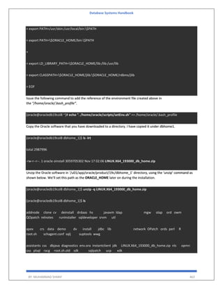 Database Systems Handbook
BY: MUHAMMAD SHARIF 463
> export PATH=/usr/sbin:/usr/local/bin:$PATH
> export PATH=$ORACLE_HOME/bin:$PATH
>
> export LD_LIBRARY_PATH=$ORACLE_HOME/lib:/lib:/usr/lib
> export CLASSPATH=$ORACLE_HOME/jlib:$ORACLE_HOME/rdbms/jlib
> EOF
Issue the following command to add the reference of the environment file created above in
the “/home/oracle/.bash_profile”.
[oracle@oracledb19col8 ~]# echo ". /home/oracle/scripts/setEnv.sh" >> /home/oracle/.bash_profile
Copy the Oracle software that you have downloaded to a directory. I have copied it under dbhome1.
[oracle@oracledb19col8 dbhome_1]$ ls -lrt
total 2987996
-rw-r--r--. 1 oracle oinstall 3059705302 Nov 17 02:06 LINUX.X64_193000_db_home.zip
Unzip the Oracle software in ‘/u01/app/oracle/product/19c/dbhome_1’ directory, using the ‘unzip’ command as
shown below. We’ll set this path as the ORACLE_HOME later on during the installation.
[oracle@oracledb19col8 dbhome_1]$ unzip -q LINUX.X64_193000_db_home.zip
[oracle@oracledb19col8 dbhome_1]$ ls
addnode clone cv deinstall drdaas hs javavm ldap mgw olap ord owm
QOpatch relnotes runInstaller sqldeveloper srvm utl
apex crs data demo dv install jdbc lib network OPatch ords perl R
root.sh schagent.conf sqlj suptools wwg
assistants css dbjava diagnostics env.ora instantclient jdk LINUX.X64_193000_db_home.zip nls opmn
oss plsql racg root.sh.old sdk sqlpatch ucp xdk
 