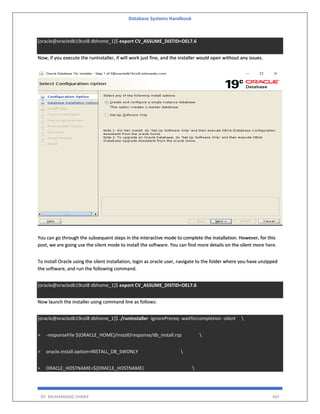 Database Systems Handbook
BY: MUHAMMAD SHARIF 465
[oracle@oracledb19col8 dbhome_1]$ export CV_ASSUME_DISTID=OEL7.6
Now, if you execute the runInstaller, if will work just fine, and the installer would open without any issues.
You can go through the subsequent steps in the interactive mode to complete the installation. However, for this
post, we are going use the silent mode to install the software. You can find more details on the silent more here.
To install Oracle using the silent installation, login as oracle user, navigate to the folder where you have unzipped
the software, and run the following command.
[oracle@oracledb19col8 dbhome_1]$ export CV_ASSUME_DISTID=OEL7.6
Now launch the installer using command line as follows:
[oracle@oracledb19col8 dbhome_1]$ ./runInstaller -ignorePrereq -waitforcompletion -silent 
> -responseFile ${ORACLE_HOME}/install/response/db_install.rsp 
> oracle.install.option=INSTALL_DB_SWONLY 
> ORACLE_HOSTNAME=${ORACLE_HOSTNAME} 
 