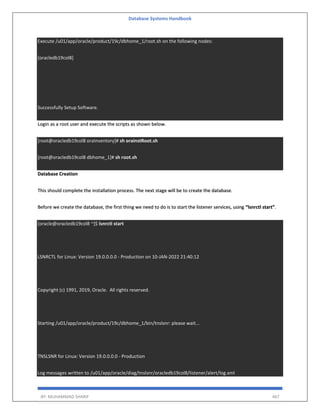 Database Systems Handbook
BY: MUHAMMAD SHARIF 467
Execute /u01/app/oracle/product/19c/dbhome_1/root.sh on the following nodes:
[oracledb19col8]
Successfully Setup Software.
Login as a root user and execute the scripts as shown below.
[root@oracledb19col8 oraInventory]# sh orainstRoot.sh
[root@oracledb19col8 dbhome_1]# sh root.sh
Database Creation
This should complete the installation process. The next stage will be to create the database.
Before we create the database, the first thing we need to do is to start the listener services, using “lsnrctl start”.
[oracle@oracledb19col8 ~]$ lsnrctl start
LSNRCTL for Linux: Version 19.0.0.0.0 - Production on 10-JAN-2022 21:40:12
Copyright (c) 1991, 2019, Oracle. All rights reserved.
Starting /u01/app/oracle/product/19c/dbhome_1/bin/tnslsnr: please wait...
TNSLSNR for Linux: Version 19.0.0.0.0 - Production
Log messages written to /u01/app/oracle/diag/tnslsnr/oracledb19col8/listener/alert/log.xml
 