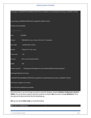 Database Systems Handbook
BY: MUHAMMAD SHARIF 468
Listening on: (DESCRIPTION=(ADDRESS=(PROTOCOL=tcp)(HOST=oracledb19col8.rishoradev.com)(PORT=1521)))
Connecting to (ADDRESS=(PROTOCOL=tcp)(HOST=)(PORT=1521))
STATUS of the LISTENER
------------------------
Alias LISTENER
Version TNSLSNR for Linux: Version 19.0.0.0.0 - Production
Start Date 10-JAN-2022 21:40:12
Uptime 0 days 0 hr. 0 min. 0 sec
Trace Level off
Security ON: Local OS Authentication
SNMP OFF
Listener Log File /u01/app/oracle/diag/tnslsnr/oracledb19col8/listener/alert/log.xml
Listening Endpoints Summary...
(DESCRIPTION=(ADDRESS=(PROTOCOL=tcp)(HOST=oracledb19col8.rishoradev.com)(PORT=1521)))
The listener supports no services
The command completed successfully
Once the listener is up and running, you need to create the database using the Database Configuration Assistant
(DBCA). This can be done using the interactive mode by issuing the dbca command, through MobaXterm. Once
you execute the dbca command, the GUI should pop up .
OR, you can opt the Silent mode, as I have done below.
dbca -silent -createDatabase 
 