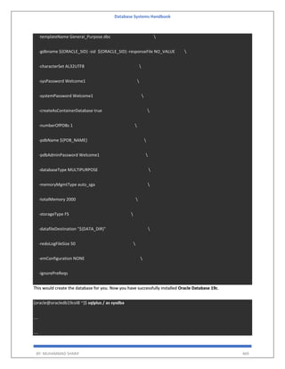Database Systems Handbook
BY: MUHAMMAD SHARIF 469
-templateName General_Purpose.dbc 
-gdbname ${ORACLE_SID} -sid ${ORACLE_SID} -responseFile NO_VALUE 
-characterSet AL32UTF8 
-sysPassword Welcome1 
-systemPassword Welcome1 
-createAsContainerDatabase true 
-numberOfPDBs 1 
-pdbName ${PDB_NAME} 
-pdbAdminPassword Welcome1 
-databaseType MULTIPURPOSE 
-memoryMgmtType auto_sga 
-totalMemory 2000 
-storageType FS 
-datafileDestination "${DATA_DIR}" 
-redoLogFileSize 50 
-emConfiguration NONE 
-ignorePreReqs
This would create the database for you. Now you have successfully installed Oracle Database 19c.
[oracle@oracledb19col8 ~]$ sqlplus / as sysdba
....
....
 