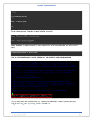 Database Systems Handbook
BY: MUHAMMAD SHARIF 471
. oraenv
export ORAENV_ASK=YES
dbshut $ORACLE_HOME
EOF
Change the ownership of the scripts using the following commands.
chown -R oracle:oinstall /home/oracle/scripts
chmod u+x /home/oracle/scripts/*.sh
Set the restart flag for the instance(and for every instance) to ‘Y’ in the ‘/etc/oratab’ file. You can use the ‘vi’
editor.
[oracle@oracledb19col8 ~]$ vi /etc/oratab
Here, we have created only one contaner database, so I have edited the line as highlighted below:
Once you have edited the ‘/etc/oratab’ file, you can now start and stop the database by calling the scripts,
start_all.sh and stop_all.sh respectively, from the “oracle” user.
 