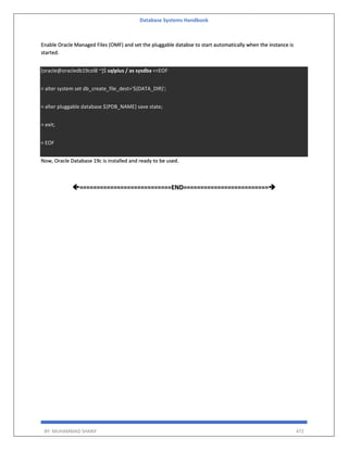 Database Systems Handbook
BY: MUHAMMAD SHARIF 472
Enable Oracle Managed Files (OMF) and set the pluggable databse to start automatically when the instance is
started.
[oracle@oracledb19col8 ~]$ sqlplus / as sysdba <<EOF
> alter system set db_create_file_dest='${DATA_DIR}';
> alter pluggable database ${PDB_NAME} save state;
> exit;
> EOF
Now, Oracle Database 19c is installed and ready to be used.
===========================END=========================
 