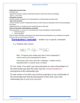 Database Systems Handbook
BY: MUHAMMAD SHARIF 72
Relationship Constraints types
Cardinality ratio
Specifies the maximum number of relationship instances in which each entity can participate
Types 1:1, 1:N, or M:N
Participation constraint
Specifies whether the existence of an entity depends on its being related to another entity
Types: total and partial
Thus the minimum number of relationship instances in which entities can participate: thus1 for total participation,
0 for partial
Diagrammatically, use a double line from relationship type to entity type
There are two types of participation constraints:
Total participation, i.e. min occur is 1 with double lines in total. DottedOval is a derived attribute
1. Partial Participation
2. Total Participation
When we require all entities to participate in the relationship (total participation), we use double lines to specify.
(Every loan has to have at least one customer)
 