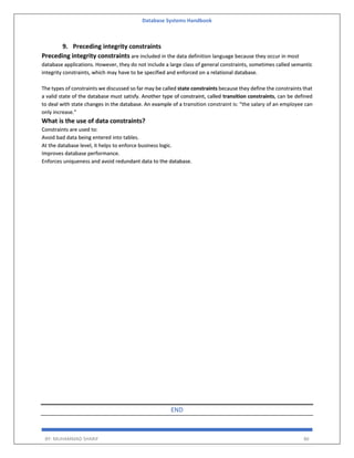 Database Systems Handbook
BY: MUHAMMAD SHARIF 86
9. Preceding integrity constraints
Preceding integrity constraints are included in the data definition language because they occur in most
database applications. However, they do not include a large class of general constraints, sometimes called semantic
integrity constraints, which may have to be specified and enforced on a relational database.
The types of constraints we discussed so far may be called state constraints because they define the constraints that
a valid state of the database must satisfy. Another type of constraint, called transition constraints, can be defined
to deal with state changes in the database. An example of a transition constraint is: “the salary of an employee can
only increase.”
What is the use of data constraints?
Constraints are used to:
Avoid bad data being entered into tables.
At the database level, it helps to enforce business logic.
Improves database performance.
Enforces uniqueness and avoid redundant data to the database.
END
 