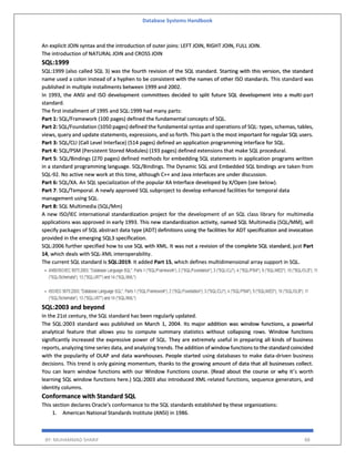 Database Systems Handbook
BY: MUHAMMAD SHARIF 88
An explicit JOIN syntax and the introduction of outer joins: LEFT JOIN, RIGHT JOIN, FULL JOIN.
The introduction of NATURAL JOIN and CROSS JOIN
SQL:1999
SQL:1999 (also called SQL 3) was the fourth revision of the SQL standard. Starting with this version, the standard
name used a colon instead of a hyphen to be consistent with the names of other ISO standards. This standard was
published in multiple installments between 1999 and 2002.
In 1993, the ANSI and ISO development committees decided to split future SQL development into a multi-part
standard.
The first installment of 1995 and SQL:1999 had many parts:
Part 1: SQL/Framework (100 pages) defined the fundamental concepts of SQL.
Part 2: SQL/Foundation (1050 pages) defined the fundamental syntax and operations of SQL: types, schemas, tables,
views, query and update statements, expressions, and so forth. This part is the most important for regular SQL users.
Part 3: SQL/CLI (Call Level Interface) (514 pages) defined an application programming interface for SQL.
Part 4: SQL/PSM (Persistent Stored Modules) (193 pages) defined extensions that make SQL procedural.
Part 5: SQL/Bindings (270 pages) defined methods for embedding SQL statements in application programs written
in a standard programming language. SQL/Bindings. The Dynamic SQL and Embedded SQL bindings are taken from
SQL-92. No active new work at this time, although C++ and Java interfaces are under discussion.
Part 6: SQL/XA. An SQL specialization of the popular XA Interface developed by X/Open (see below).
Part 7: SQL/Temporal. A newly approved SQL subproject to develop enhanced facilities for temporal data
management using SQL.
Part 8: SQL Multimedia (SQL/Mm)
A new ISO/IEC international standardization project for the development of an SQL class library for multimedia
applications was approved in early 1993. This new standardization activity, named SQL Multimedia (SQL/MM), will
specify packages of SQL abstract data type (ADT) definitions using the facilities for ADT specification and invocation
provided in the emerging SQL3 specification.
SQL:2006 further specified how to use SQL with XML. It was not a revision of the complete SQL standard, just Part
14, which deals with SQL-XML interoperability.
The current SQL standard is SQL:2019. It added Part 15, which defines multidimensional array support in SQL.
SQL:2003 and beyond
In the 21st century, the SQL standard has been regularly updated.
The SQL:2003 standard was published on March 1, 2004. Its major addition was window functions, a powerful
analytical feature that allows you to compute summary statistics without collapsing rows. Window functions
significantly increased the expressive power of SQL. They are extremely useful in preparing all kinds of business
reports, analyzing time series data, and analyzing trends. The addition of window functions to the standard coincided
with the popularity of OLAP and data warehouses. People started using databases to make data-driven business
decisions. This trend is only gaining momentum, thanks to the growing amount of data that all businesses collect.
You can learn window functions with our Window Functions course. (Read about the course or why it’s worth
learning SQL window functions here.) SQL:2003 also introduced XML-related functions, sequence generators, and
identity columns.
Conformance with Standard SQL
This section declares Oracle's conformance to the SQL standards established by these organizations:
1. American National Standards Institute (ANSI) in 1986.
 