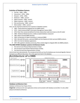 Database Systems Handbook
BY: MUHAMMAD SHARIF 9
Evolution of Database Systems
 Flat files - 1960s - 1980s
 Hierarchical – 1970s - 1990s
 Network – 1970s - 1990s
 Relational – 1980s - present
 Object-oriented – 1990s - present
 Object-relational – 1990s - present
 Data warehousing – 1980s - present
 Web-enabled – 1990s – present
Here, are the important landmarks from evalution of database systems
 1960 – Charles Bachman designed the first DBMS system
 1970 – Codd introduced IBM’S Information Management System (IMS)
 1976- Peter Chen coined and defined the Entity-relationship model also known as the ER model
 1980 – Relational Model becomes a widely accepted database component
 1985- Object-oriented DBMS develops.
 1990- Incorporation of object-orientation in relational DBMS.
 1991- Microsoft MS access, a personal DBMS and that displaces all other personal DBMS products.
 1995: First Internet database applications
 1997: XML applied to database processing. Many vendors begin to integrate XML into DBMS products.
The ANSI-SPARC Database systems Architecture levels
1. The Internal Level (Physical Representation of Data)
2. The Conceptual Level (Holistic Representation of Data)
3. The External Level (User Representation of Data)
Internal level store data physically. The conceptual level tells you how the database was structured logically. External
level gives you different data views. This is the uppermost level in the database.
Database architecture tiers
Database architecture has 4 types of tiers.
Single tier architecture (for local applications direct communication with database server/disk. It is also called
physical centralized architecture.
 