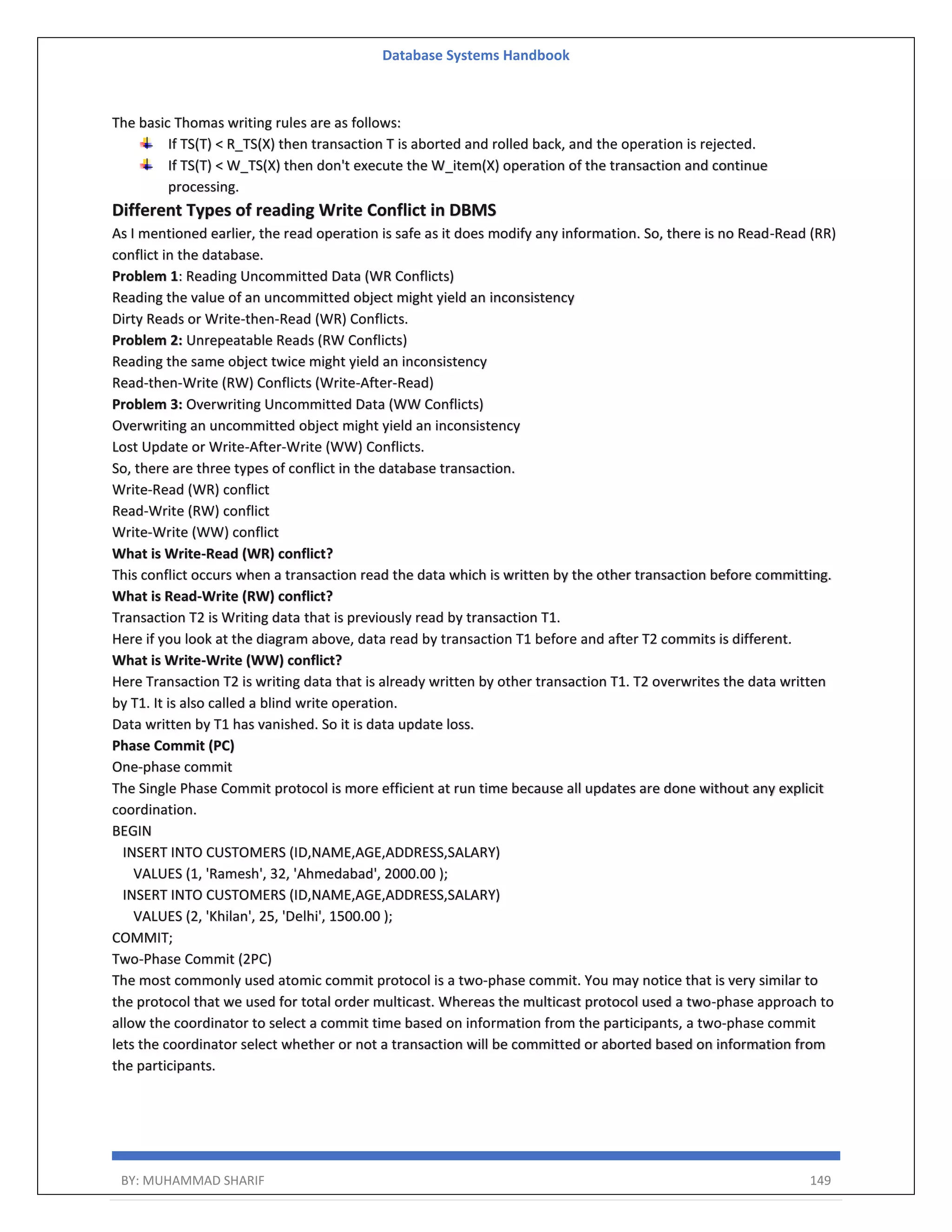 Database Systems Handbook BY: MUHAMMAD SHARIF 149 The basic Thomas writing rules are as follows: If TS(T) < R_TS(X) then transaction T is aborted and rolled back, and the operation is rejected. If TS(T) < W_TS(X) then don't execute the W_item(X) operation of the transaction and continue processing. Different Types of reading Write Conflict in DBMS As I mentioned earlier, the read operation is safe as it does modify any information. So, there is no Read-Read (RR) conflict in the database. Problem 1: Reading Uncommitted Data (WR Conflicts) Reading the value of an uncommitted object might yield an inconsistency Dirty Reads or Write-then-Read (WR) Conflicts. Problem 2: Unrepeatable Reads (RW Conflicts) Reading the same object twice might yield an inconsistency Read-then-Write (RW) Conflicts (Write-After-Read) Problem 3: Overwriting Uncommitted Data (WW Conflicts) Overwriting an uncommitted object might yield an inconsistency Lost Update or Write-After-Write (WW) Conflicts. So, there are three types of conflict in the database transaction. Write-Read (WR) conflict Read-Write (RW) conflict Write-Write (WW) conflict What is Write-Read (WR) conflict? This conflict occurs when a transaction read the data which is written by the other transaction before committing. What is Read-Write (RW) conflict? Transaction T2 is Writing data that is previously read by transaction T1. Here if you look at the diagram above, data read by transaction T1 before and after T2 commits is different. What is Write-Write (WW) conflict? Here Transaction T2 is writing data that is already written by other transaction T1. T2 overwrites the data written by T1. It is also called a blind write operation. Data written by T1 has vanished. So it is data update loss. Phase Commit (PC) One-phase commit The Single Phase Commit protocol is more efficient at run time because all updates are done without any explicit coordination. BEGIN INSERT INTO CUSTOMERS (ID,NAME,AGE,ADDRESS,SALARY) VALUES (1, 'Ramesh', 32, 'Ahmedabad', 2000.00 ); INSERT INTO CUSTOMERS (ID,NAME,AGE,ADDRESS,SALARY) VALUES (2, 'Khilan', 25, 'Delhi', 1500.00 ); COMMIT; Two-Phase Commit (2PC) The most commonly used atomic commit protocol is a two-phase commit. You may notice that is very similar to the protocol that we used for total order multicast. Whereas the multicast protocol used a two-phase approach to allow the coordinator to select a commit time based on information from the participants, a two-phase commit lets the coordinator select whether or not a transaction will be committed or aborted based on information from the participants. 