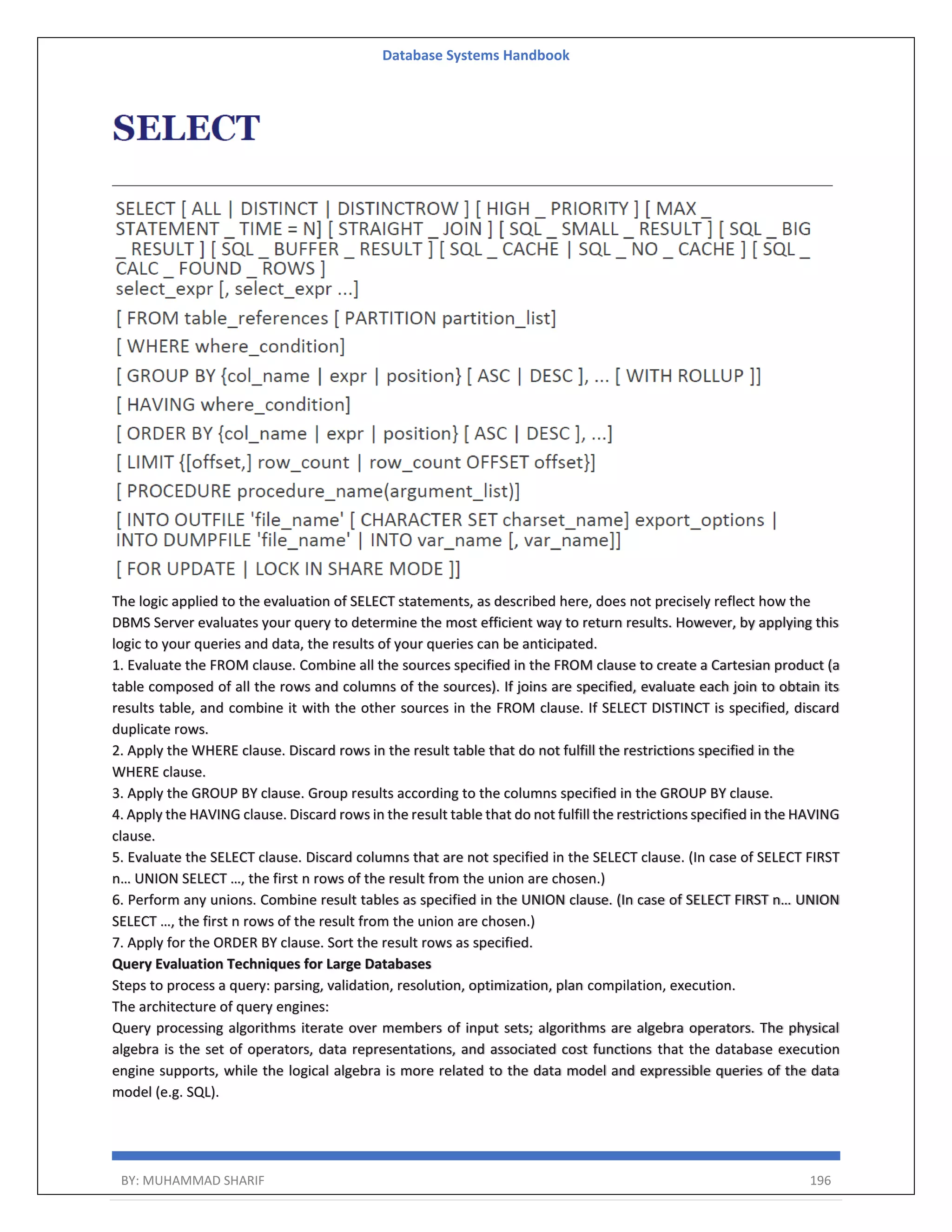 Database Systems Handbook BY: MUHAMMAD SHARIF 196 The logic applied to the evaluation of SELECT statements, as described here, does not precisely reflect how the DBMS Server evaluates your query to determine the most efficient way to return results. However, by applying this logic to your queries and data, the results of your queries can be anticipated. 1. Evaluate the FROM clause. Combine all the sources specified in the FROM clause to create a Cartesian product (a table composed of all the rows and columns of the sources). If joins are specified, evaluate each join to obtain its results table, and combine it with the other sources in the FROM clause. If SELECT DISTINCT is specified, discard duplicate rows. 2. Apply the WHERE clause. Discard rows in the result table that do not fulfill the restrictions specified in the WHERE clause. 3. Apply the GROUP BY clause. Group results according to the columns specified in the GROUP BY clause. 4. Apply the HAVING clause. Discard rows in the result table that do not fulfill the restrictions specified in the HAVING clause. 5. Evaluate the SELECT clause. Discard columns that are not specified in the SELECT clause. (In case of SELECT FIRST n… UNION SELECT …, the first n rows of the result from the union are chosen.) 6. Perform any unions. Combine result tables as specified in the UNION clause. (In case of SELECT FIRST n… UNION SELECT …, the first n rows of the result from the union are chosen.) 7. Apply for the ORDER BY clause. Sort the result rows as specified. Query Evaluation Techniques for Large Databases Steps to process a query: parsing, validation, resolution, optimization, plan compilation, execution. The architecture of query engines: Query processing algorithms iterate over members of input sets; algorithms are algebra operators. The physical algebra is the set of operators, data representations, and associated cost functions that the database execution engine supports, while the logical algebra is more related to the data model and expressible queries of the data model (e.g. SQL). 