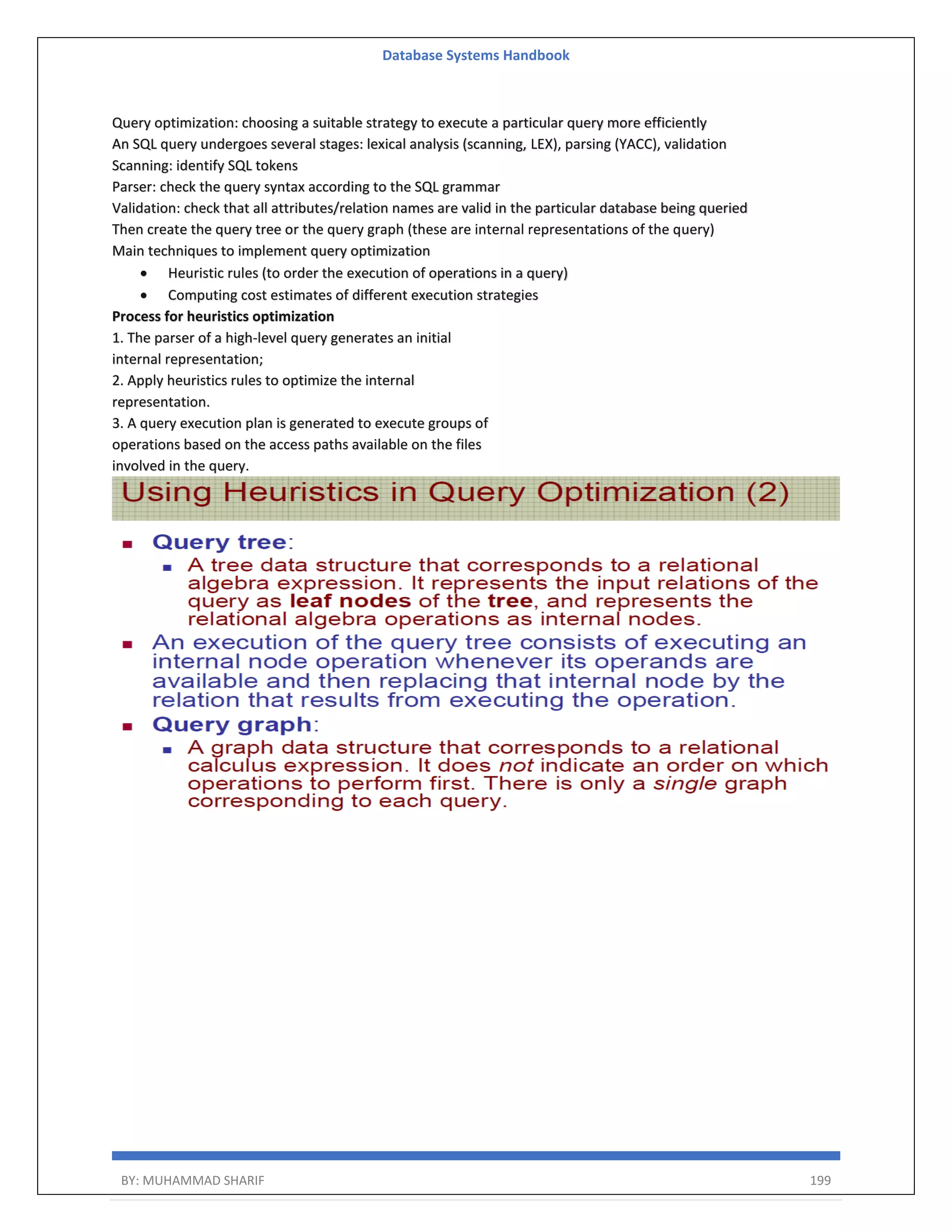 Database Systems Handbook BY: MUHAMMAD SHARIF 199 Query optimization: choosing a suitable strategy to execute a particular query more efficiently An SQL query undergoes several stages: lexical analysis (scanning, LEX), parsing (YACC), validation Scanning: identify SQL tokens Parser: check the query syntax according to the SQL grammar Validation: check that all attributes/relation names are valid in the particular database being queried Then create the query tree or the query graph (these are internal representations of the query) Main techniques to implement query optimization  Heuristic rules (to order the execution of operations in a query)  Computing cost estimates of different execution strategies Process for heuristics optimization 1. The parser of a high-level query generates an initial internal representation; 2. Apply heuristics rules to optimize the internal representation. 3. A query execution plan is generated to execute groups of operations based on the access paths available on the files involved in the query. 