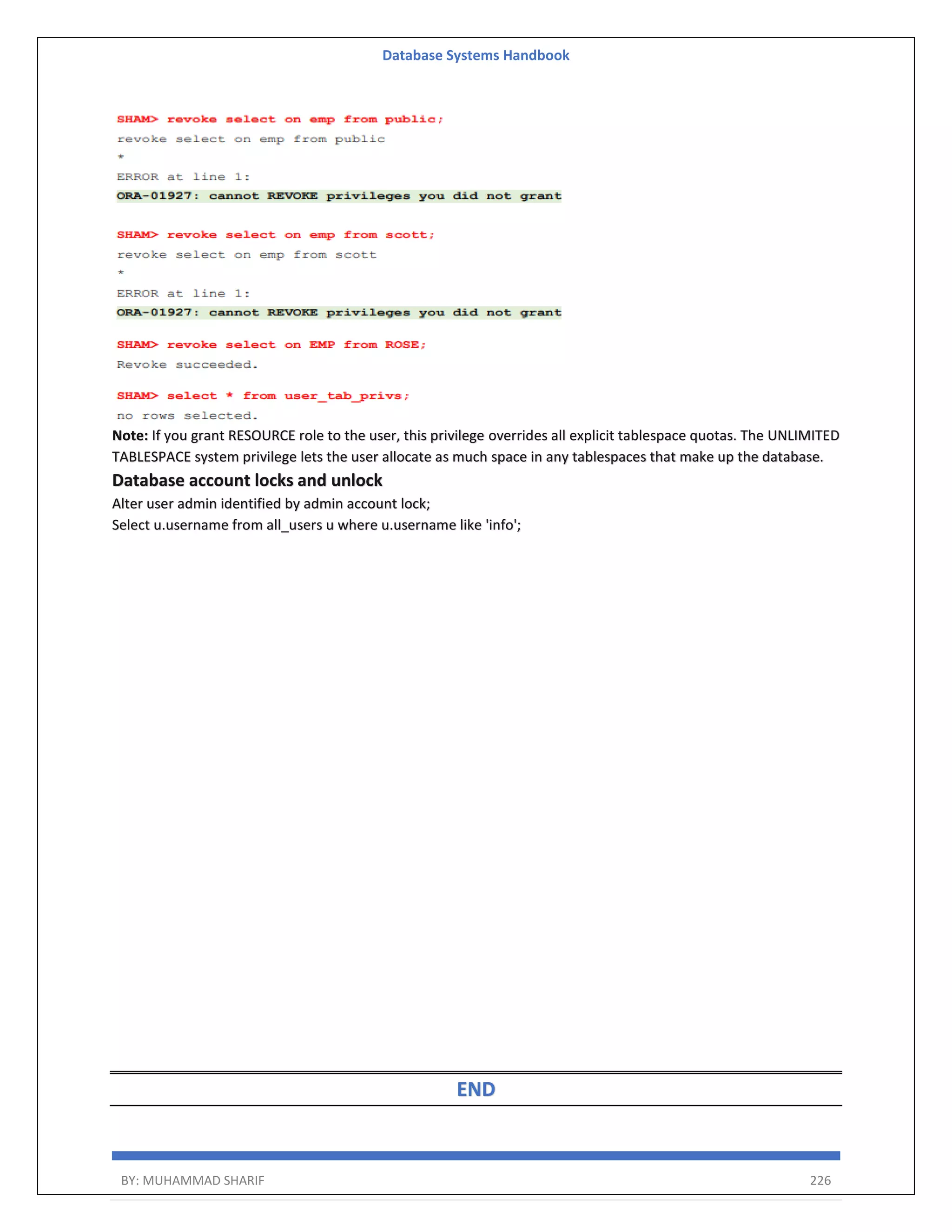 Database Systems Handbook BY: MUHAMMAD SHARIF 226 Note: If you grant RESOURCE role to the user, this privilege overrides all explicit tablespace quotas. The UNLIMITED TABLESPACE system privilege lets the user allocate as much space in any tablespaces that make up the database. Database account locks and unlock Alter user admin identified by admin account lock; Select u.username from all_users u where u.username like 'info'; END 