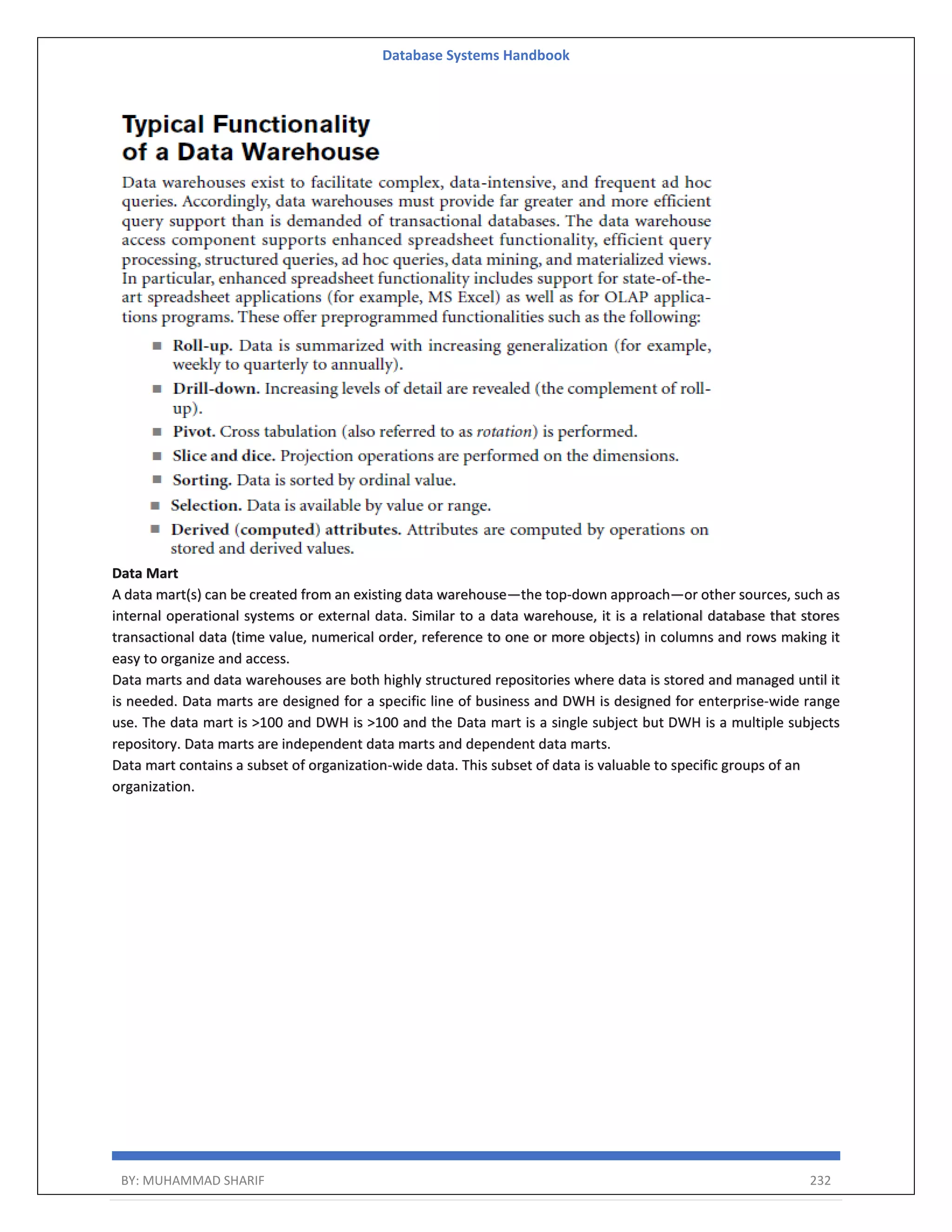 Database Systems Handbook BY: MUHAMMAD SHARIF 232 Data Mart A data mart(s) can be created from an existing data warehouse—the top-down approach—or other sources, such as internal operational systems or external data. Similar to a data warehouse, it is a relational database that stores transactional data (time value, numerical order, reference to one or more objects) in columns and rows making it easy to organize and access. Data marts and data warehouses are both highly structured repositories where data is stored and managed until it is needed. Data marts are designed for a specific line of business and DWH is designed for enterprise-wide range use. The data mart is >100 and DWH is >100 and the Data mart is a single subject but DWH is a multiple subjects repository. Data marts are independent data marts and dependent data marts. Data mart contains a subset of organization-wide data. This subset of data is valuable to specific groups of an organization. 