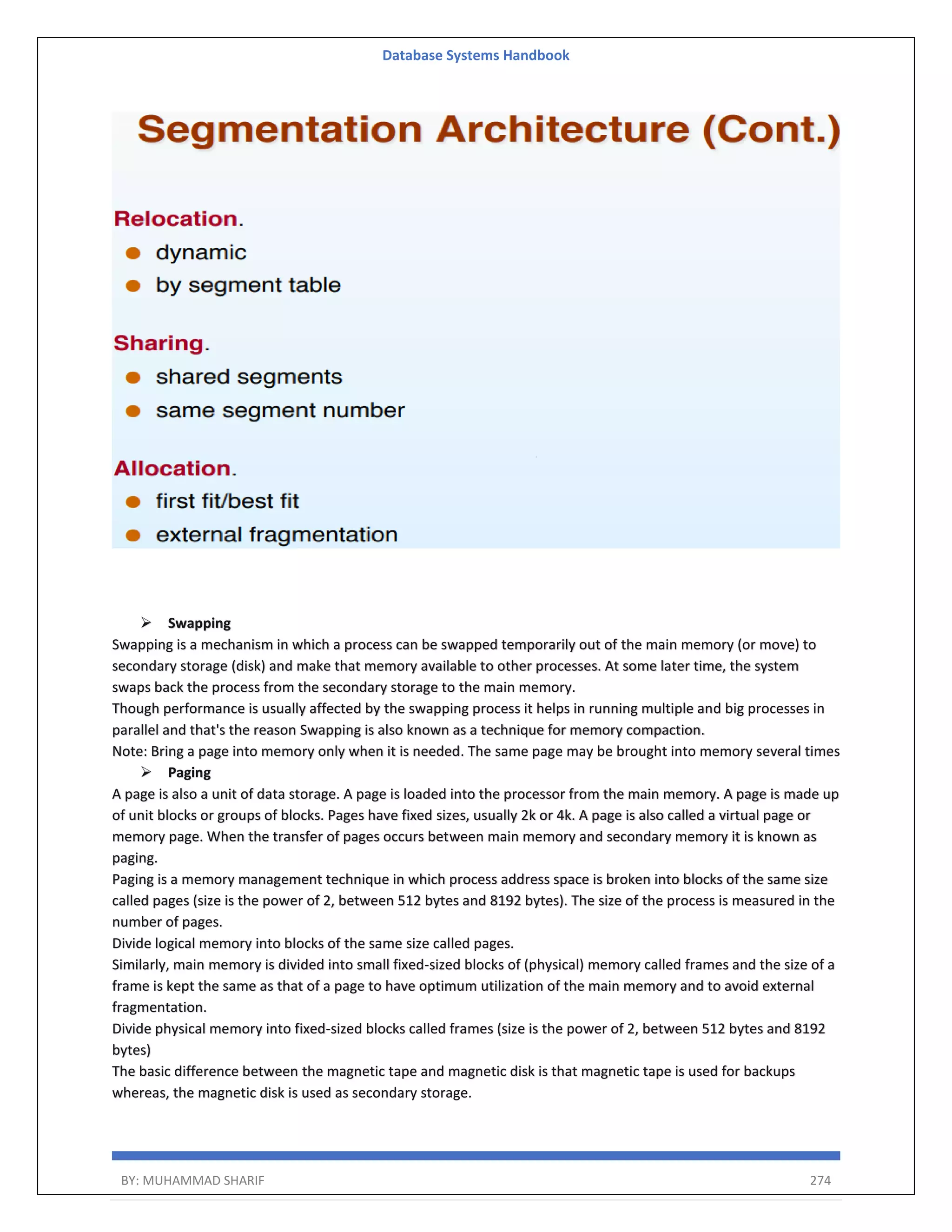Database Systems Handbook BY: MUHAMMAD SHARIF 274  Swapping Swapping is a mechanism in which a process can be swapped temporarily out of the main memory (or move) to secondary storage (disk) and make that memory available to other processes. At some later time, the system swaps back the process from the secondary storage to the main memory. Though performance is usually affected by the swapping process it helps in running multiple and big processes in parallel and that's the reason Swapping is also known as a technique for memory compaction. Note: Bring a page into memory only when it is needed. The same page may be brought into memory several times  Paging A page is also a unit of data storage. A page is loaded into the processor from the main memory. A page is made up of unit blocks or groups of blocks. Pages have fixed sizes, usually 2k or 4k. A page is also called a virtual page or memory page. When the transfer of pages occurs between main memory and secondary memory it is known as paging. Paging is a memory management technique in which process address space is broken into blocks of the same size called pages (size is the power of 2, between 512 bytes and 8192 bytes). The size of the process is measured in the number of pages. Divide logical memory into blocks of the same size called pages. Similarly, main memory is divided into small fixed-sized blocks of (physical) memory called frames and the size of a frame is kept the same as that of a page to have optimum utilization of the main memory and to avoid external fragmentation. Divide physical memory into fixed-sized blocks called frames (size is the power of 2, between 512 bytes and 8192 bytes) The basic difference between the magnetic tape and magnetic disk is that magnetic tape is used for backups whereas, the magnetic disk is used as secondary storage. 