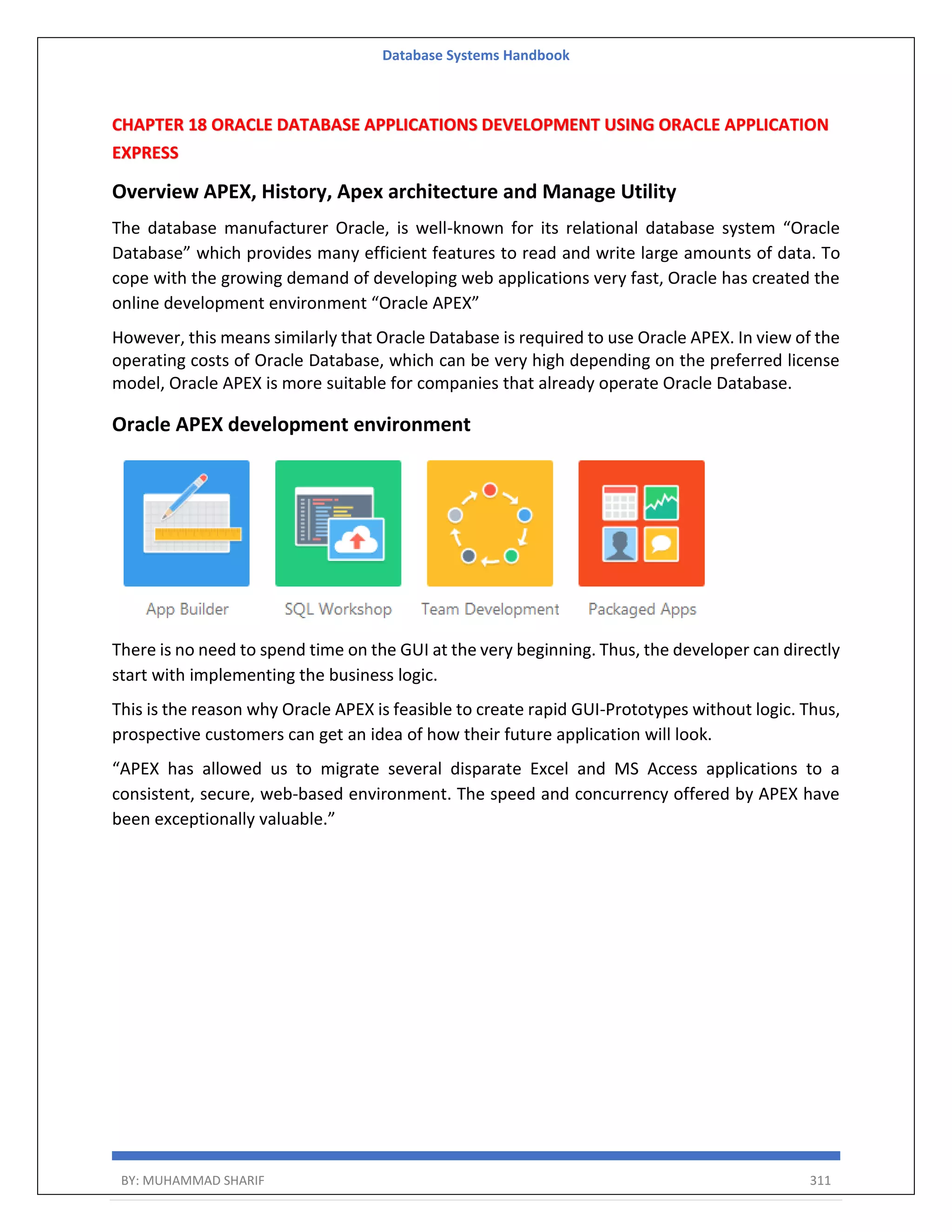 Database Systems Handbook BY: MUHAMMAD SHARIF 311 CHAPTER 18 ORACLE DATABASE APPLICATIONS DEVELOPMENT USING ORACLE APPLICATION EXPRESS Overview APEX, History, Apex architecture and Manage Utility The database manufacturer Oracle, is well-known for its relational database system “Oracle Database” which provides many efficient features to read and write large amounts of data. To cope with the growing demand of developing web applications very fast, Oracle has created the online development environment “Oracle APEX” However, this means similarly that Oracle Database is required to use Oracle APEX. In view of the operating costs of Oracle Database, which can be very high depending on the preferred license model, Oracle APEX is more suitable for companies that already operate Oracle Database. Oracle APEX development environment There is no need to spend time on the GUI at the very beginning. Thus, the developer can directly start with implementing the business logic. This is the reason why Oracle APEX is feasible to create rapid GUI-Prototypes without logic. Thus, prospective customers can get an idea of how their future application will look. “APEX has allowed us to migrate several disparate Excel and MS Access applications to a consistent, secure, web-based environment. The speed and concurrency offered by APEX have been exceptionally valuable.” 