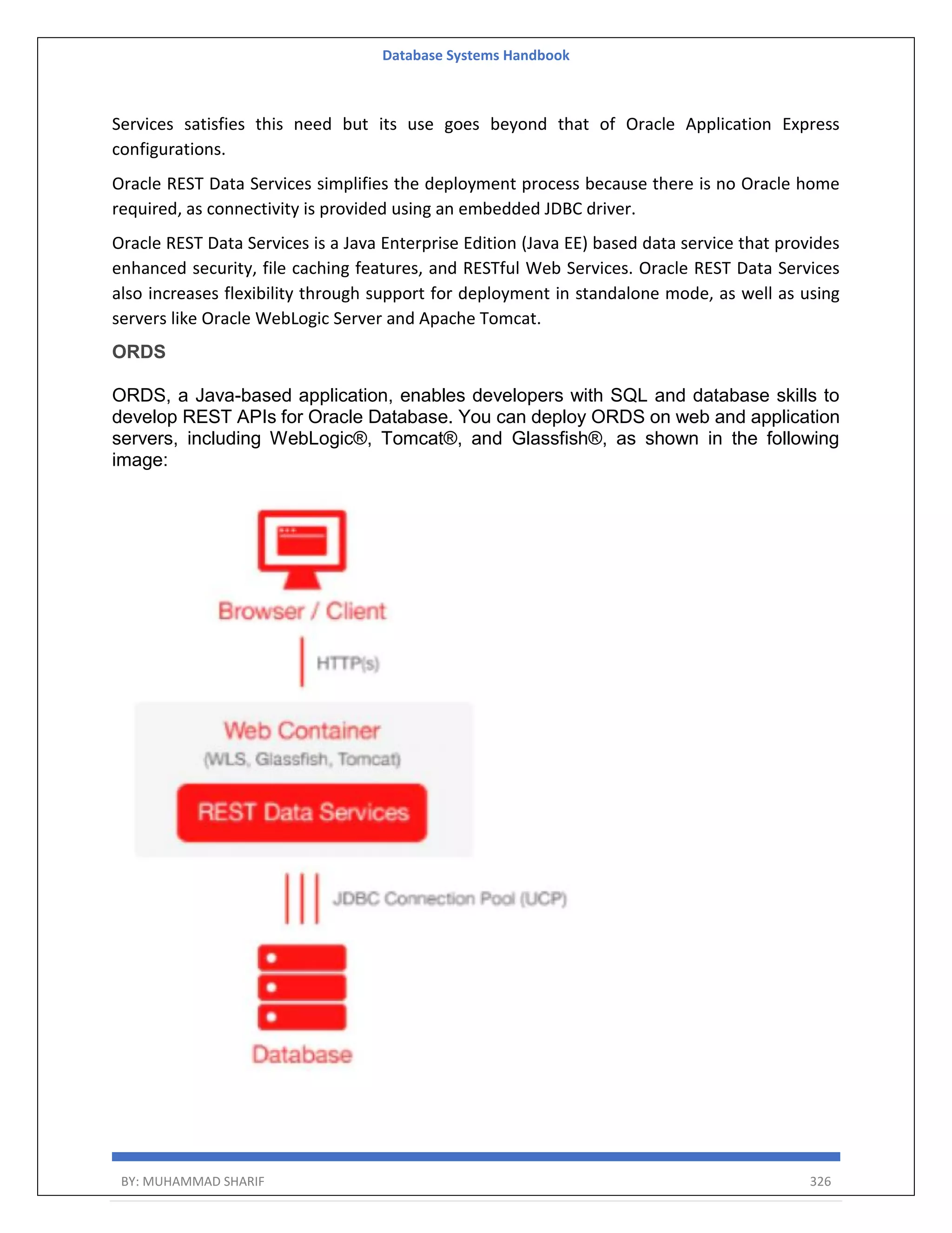 Database Systems Handbook BY: MUHAMMAD SHARIF 326 Services satisfies this need but its use goes beyond that of Oracle Application Express configurations. Oracle REST Data Services simplifies the deployment process because there is no Oracle home required, as connectivity is provided using an embedded JDBC driver. Oracle REST Data Services is a Java Enterprise Edition (Java EE) based data service that provides enhanced security, file caching features, and RESTful Web Services. Oracle REST Data Services also increases flexibility through support for deployment in standalone mode, as well as using servers like Oracle WebLogic Server and Apache Tomcat. ORDS ORDS, a Java-based application, enables developers with SQL and database skills to develop REST APIs for Oracle Database. You can deploy ORDS on web and application servers, including WebLogic®, Tomcat®, and Glassfish®, as shown in the following image: 