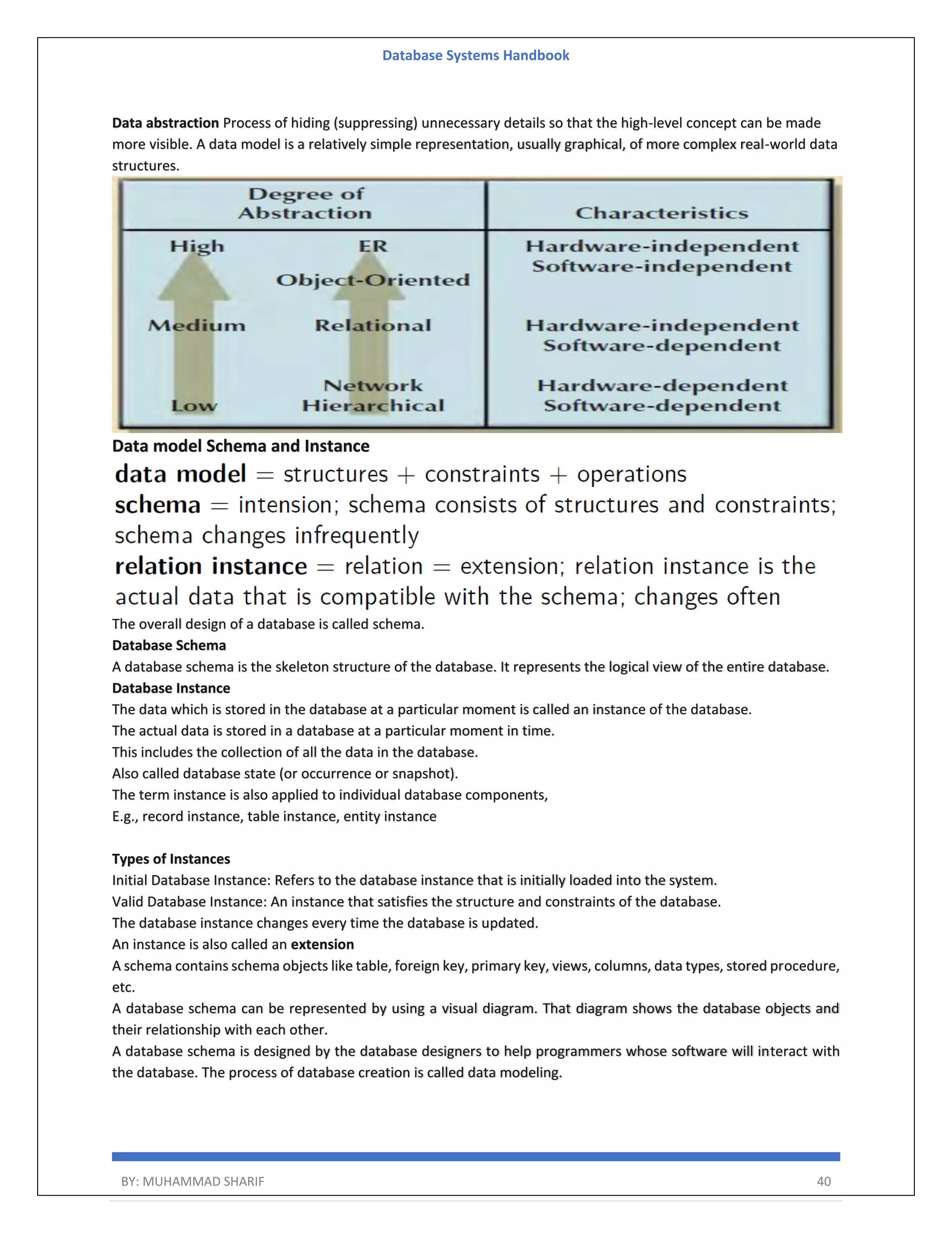 Database Systems Handbook BY: MUHAMMAD SHARIF 40 Data abstraction Process of hiding (suppressing) unnecessary details so that the high-level concept can be made more visible. A data model is a relatively simple representation, usually graphical, of more complex real-world data structures. Data model Schema and Instance The overall design of a database is called schema. Database Schema A database schema is the skeleton structure of the database. It represents the logical view of the entire database. Database Instance The data which is stored in the database at a particular moment is called an instance of the database. The actual data is stored in a database at a particular moment in time. This includes the collection of all the data in the database. Also called database state (or occurrence or snapshot). The term instance is also applied to individual database components, E.g., record instance, table instance, entity instance Types of Instances Initial Database Instance: Refers to the database instance that is initially loaded into the system. Valid Database Instance: An instance that satisfies the structure and constraints of the database. The database instance changes every time the database is updated. An instance is also called an extension A schema contains schema objects like table, foreign key, primary key, views, columns, data types, stored procedure, etc. A database schema can be represented by using a visual diagram. That diagram shows the database objects and their relationship with each other. A database schema is designed by the database designers to help programmers whose software will interact with the database. The process of database creation is called data modeling. 