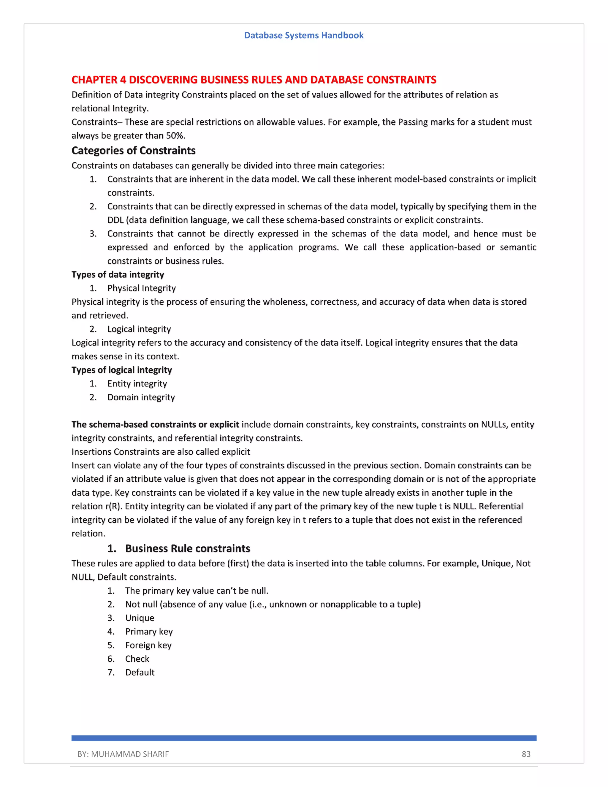 Database Systems Handbook BY: MUHAMMAD SHARIF 83 CHAPTER 4 DISCOVERING BUSINESS RULES AND DATABASE CONSTRAINTS Definition of Data integrity Constraints placed on the set of values allowed for the attributes of relation as relational Integrity. Constraints– These are special restrictions on allowable values. For example, the Passing marks for a student must always be greater than 50%. Categories of Constraints Constraints on databases can generally be divided into three main categories: 1. Constraints that are inherent in the data model. We call these inherent model-based constraints or implicit constraints. 2. Constraints that can be directly expressed in schemas of the data model, typically by specifying them in the DDL (data definition language, we call these schema-based constraints or explicit constraints. 3. Constraints that cannot be directly expressed in the schemas of the data model, and hence must be expressed and enforced by the application programs. We call these application-based or semantic constraints or business rules. Types of data integrity 1. Physical Integrity Physical integrity is the process of ensuring the wholeness, correctness, and accuracy of data when data is stored and retrieved. 2. Logical integrity Logical integrity refers to the accuracy and consistency of the data itself. Logical integrity ensures that the data makes sense in its context. Types of logical integrity 1. Entity integrity 2. Domain integrity The schema-based constraints or explicit include domain constraints, key constraints, constraints on NULLs, entity integrity constraints, and referential integrity constraints. Insertions Constraints are also called explicit Insert can violate any of the four types of constraints discussed in the previous section. Domain constraints can be violated if an attribute value is given that does not appear in the corresponding domain or is not of the appropriate data type. Key constraints can be violated if a key value in the new tuple already exists in another tuple in the relation r(R). Entity integrity can be violated if any part of the primary key of the new tuple t is NULL. Referential integrity can be violated if the value of any foreign key in t refers to a tuple that does not exist in the referenced relation. 1. Business Rule constraints These rules are applied to data before (first) the data is inserted into the table columns. For example, Unique, Not NULL, Default constraints. 1. The primary key value can’t be null. 2. Not null (absence of any value (i.e., unknown or nonapplicable to a tuple) 3. Unique 4. Primary key 5. Foreign key 6. Check 7. Default 