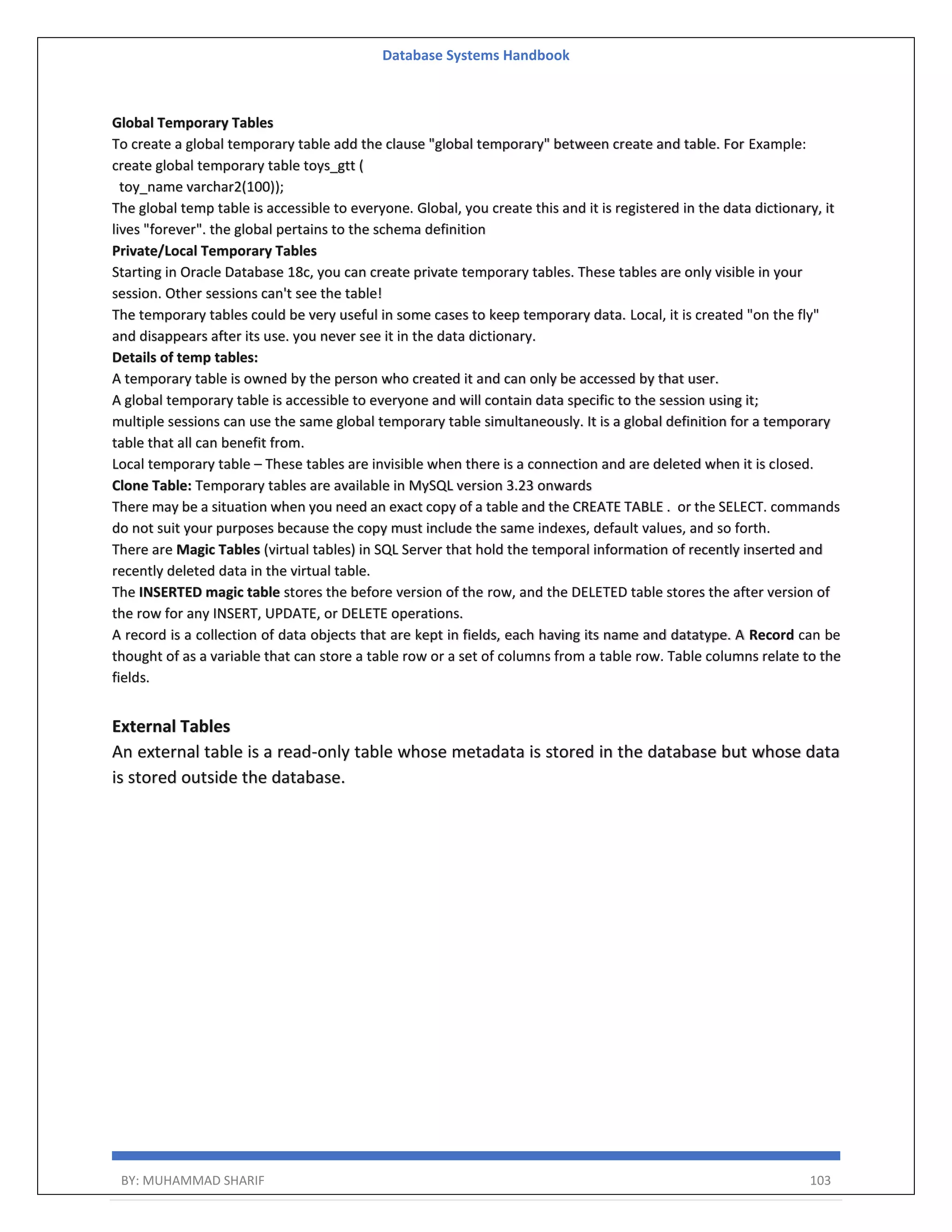 Database Systems Handbook BY: MUHAMMAD SHARIF 103 Global Temporary Tables To create a global temporary table add the clause "global temporary" between create and table. For Example: create global temporary table toys_gtt ( toy_name varchar2(100)); The global temp table is accessible to everyone. Global, you create this and it is registered in the data dictionary, it lives "forever". the global pertains to the schema definition Private/Local Temporary Tables Starting in Oracle Database 18c, you can create private temporary tables. These tables are only visible in your session. Other sessions can't see the table! The temporary tables could be very useful in some cases to keep temporary data. Local, it is created "on the fly" and disappears after its use. you never see it in the data dictionary. Details of temp tables: A temporary table is owned by the person who created it and can only be accessed by that user. A global temporary table is accessible to everyone and will contain data specific to the session using it; multiple sessions can use the same global temporary table simultaneously. It is a global definition for a temporary table that all can benefit from. Local temporary table – These tables are invisible when there is a connection and are deleted when it is closed. Clone Table: Temporary tables are available in MySQL version 3.23 onwards There may be a situation when you need an exact copy of a table and the CREATE TABLE . or the SELECT. commands do not suit your purposes because the copy must include the same indexes, default values, and so forth. There are Magic Tables (virtual tables) in SQL Server that hold the temporal information of recently inserted and recently deleted data in the virtual table. The INSERTED magic table stores the before version of the row, and the DELETED table stores the after version of the row for any INSERT, UPDATE, or DELETE operations. A record is a collection of data objects that are kept in fields, each having its name and datatype. A Record can be thought of as a variable that can store a table row or a set of columns from a table row. Table columns relate to the fields. External Tables An external table is a read-only table whose metadata is stored in the database but whose data is stored outside the database. 