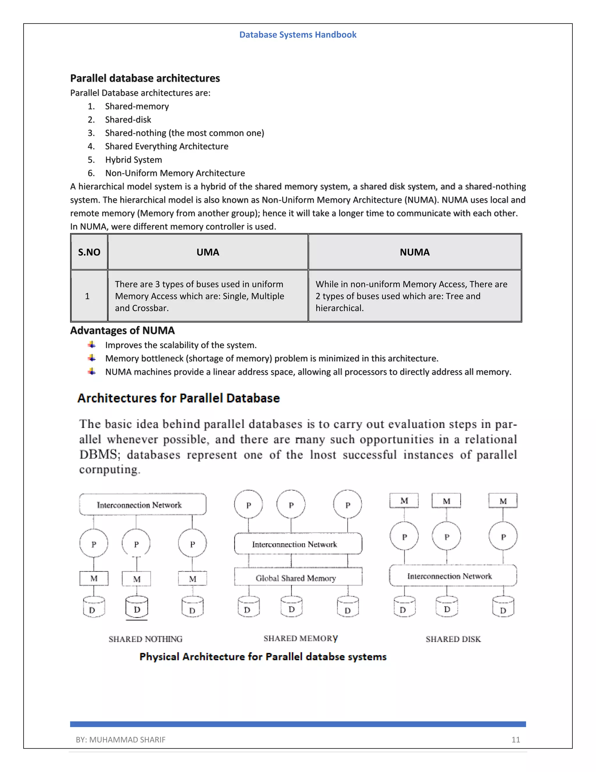 Database Systems Handbook BY: MUHAMMAD SHARIF 11 Parallel database architectures Parallel Database architectures are: 1. Shared-memory 2. Shared-disk 3. Shared-nothing (the most common one) 4. Shared Everything Architecture 5. Hybrid System 6. Non-Uniform Memory Architecture A hierarchical model system is a hybrid of the shared memory system, a shared disk system, and a shared-nothing system. The hierarchical model is also known as Non-Uniform Memory Architecture (NUMA). NUMA uses local and remote memory (Memory from another group); hence it will take a longer time to communicate with each other. In NUMA, were different memory controller is used. S.NO UMA NUMA 1 There are 3 types of buses used in uniform Memory Access which are: Single, Multiple and Crossbar. While in non-uniform Memory Access, There are 2 types of buses used which are: Tree and hierarchical. Advantages of NUMA Improves the scalability of the system. Memory bottleneck (shortage of memory) problem is minimized in this architecture. NUMA machines provide a linear address space, allowing all processors to directly address all memory. 