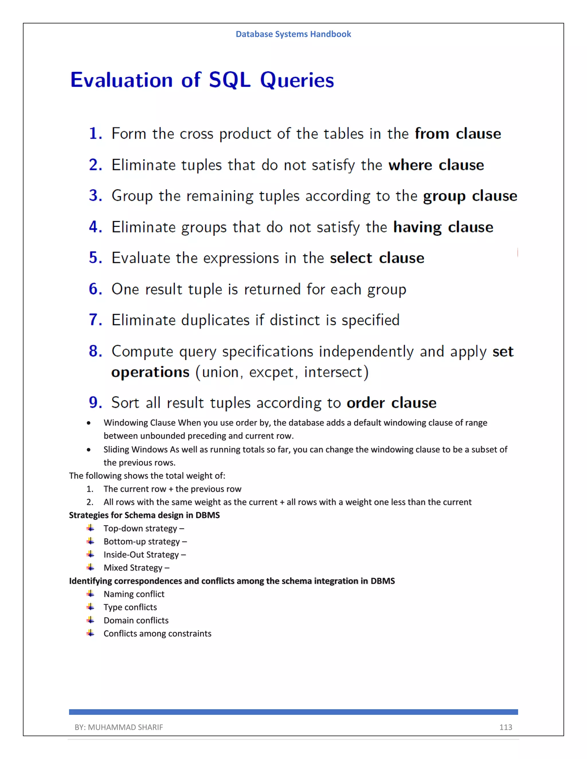 Database Systems Handbook BY: MUHAMMAD SHARIF 113  Windowing Clause When you use order by, the database adds a default windowing clause of range between unbounded preceding and current row.  Sliding Windows As well as running totals so far, you can change the windowing clause to be a subset of the previous rows. The following shows the total weight of: 1. The current row + the previous row 2. All rows with the same weight as the current + all rows with a weight one less than the current Strategies for Schema design in DBMS Top-down strategy – Bottom-up strategy – Inside-Out Strategy – Mixed Strategy – Identifying correspondences and conflicts among the schema integration in DBMS Naming conflict Type conflicts Domain conflicts Conflicts among constraints 