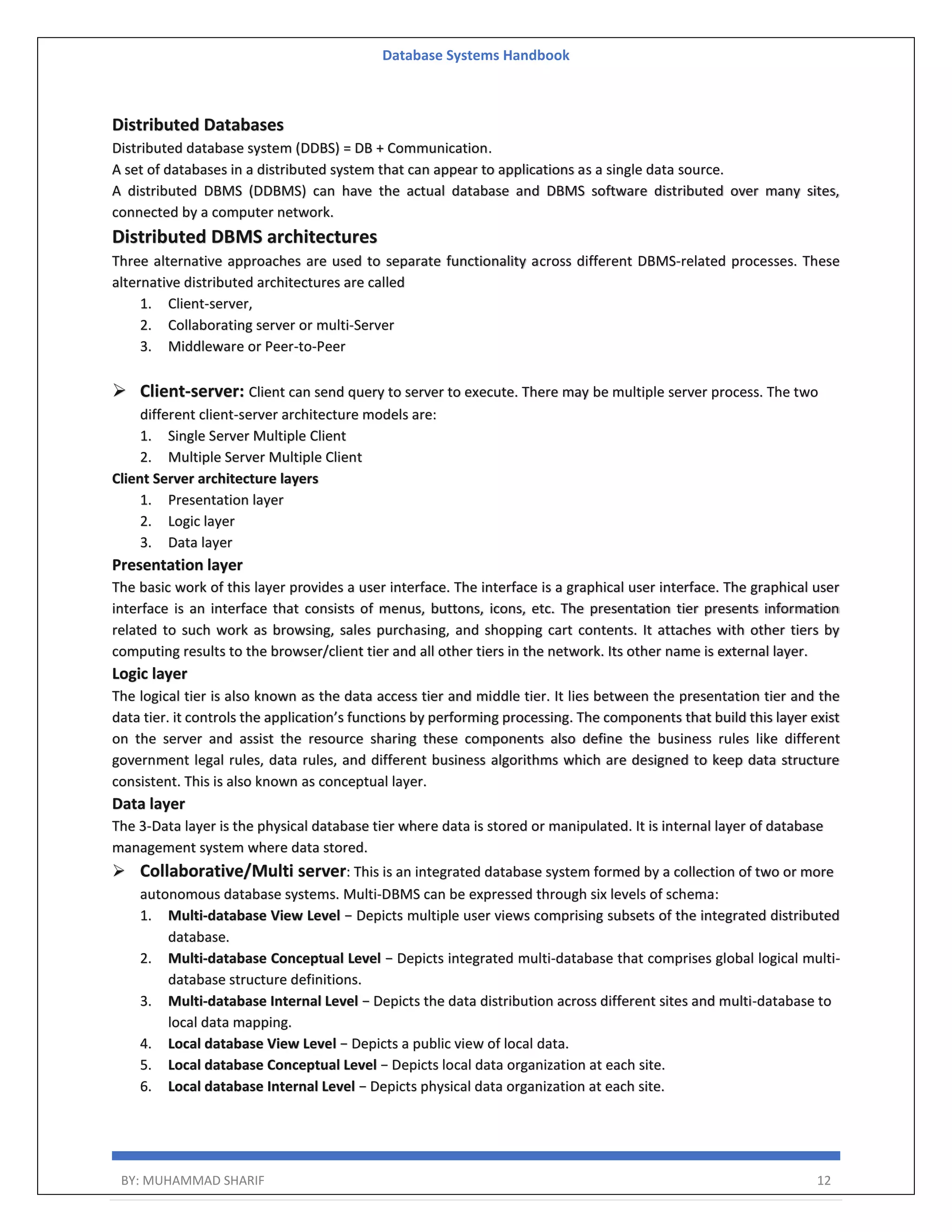 Database Systems Handbook BY: MUHAMMAD SHARIF 12 Distributed Databases Distributed database system (DDBS) = DB + Communication. A set of databases in a distributed system that can appear to applications as a single data source. A distributed DBMS (DDBMS) can have the actual database and DBMS software distributed over many sites, connected by a computer network. Distributed DBMS architectures Three alternative approaches are used to separate functionality across different DBMS-related processes. These alternative distributed architectures are called 1. Client-server, 2. Collaborating server or multi-Server 3. Middleware or Peer-to-Peer  Client-server: Client can send query to server to execute. There may be multiple server process. The two different client-server architecture models are: 1. Single Server Multiple Client 2. Multiple Server Multiple Client Client Server architecture layers 1. Presentation layer 2. Logic layer 3. Data layer Presentation layer The basic work of this layer provides a user interface. The interface is a graphical user interface. The graphical user interface is an interface that consists of menus, buttons, icons, etc. The presentation tier presents information related to such work as browsing, sales purchasing, and shopping cart contents. It attaches with other tiers by computing results to the browser/client tier and all other tiers in the network. Its other name is external layer. Logic layer The logical tier is also known as the data access tier and middle tier. It lies between the presentation tier and the data tier. it controls the application’s functions by performing processing. The components that build this layer exist on the server and assist the resource sharing these components also define the business rules like different government legal rules, data rules, and different business algorithms which are designed to keep data structure consistent. This is also known as conceptual layer. Data layer The 3-Data layer is the physical database tier where data is stored or manipulated. It is internal layer of database management system where data stored.  Collaborative/Multi server: This is an integrated database system formed by a collection of two or more autonomous database systems. Multi-DBMS can be expressed through six levels of schema: 1. Multi-database View Level − Depicts multiple user views comprising subsets of the integrated distributed database. 2. Multi-database Conceptual Level − Depicts integrated multi-database that comprises global logical multi- database structure definitions. 3. Multi-database Internal Level − Depicts the data distribution across different sites and multi-database to local data mapping. 4. Local database View Level − Depicts a public view of local data. 5. Local database Conceptual Level − Depicts local data organization at each site. 6. Local database Internal Level − Depicts physical data organization at each site. 