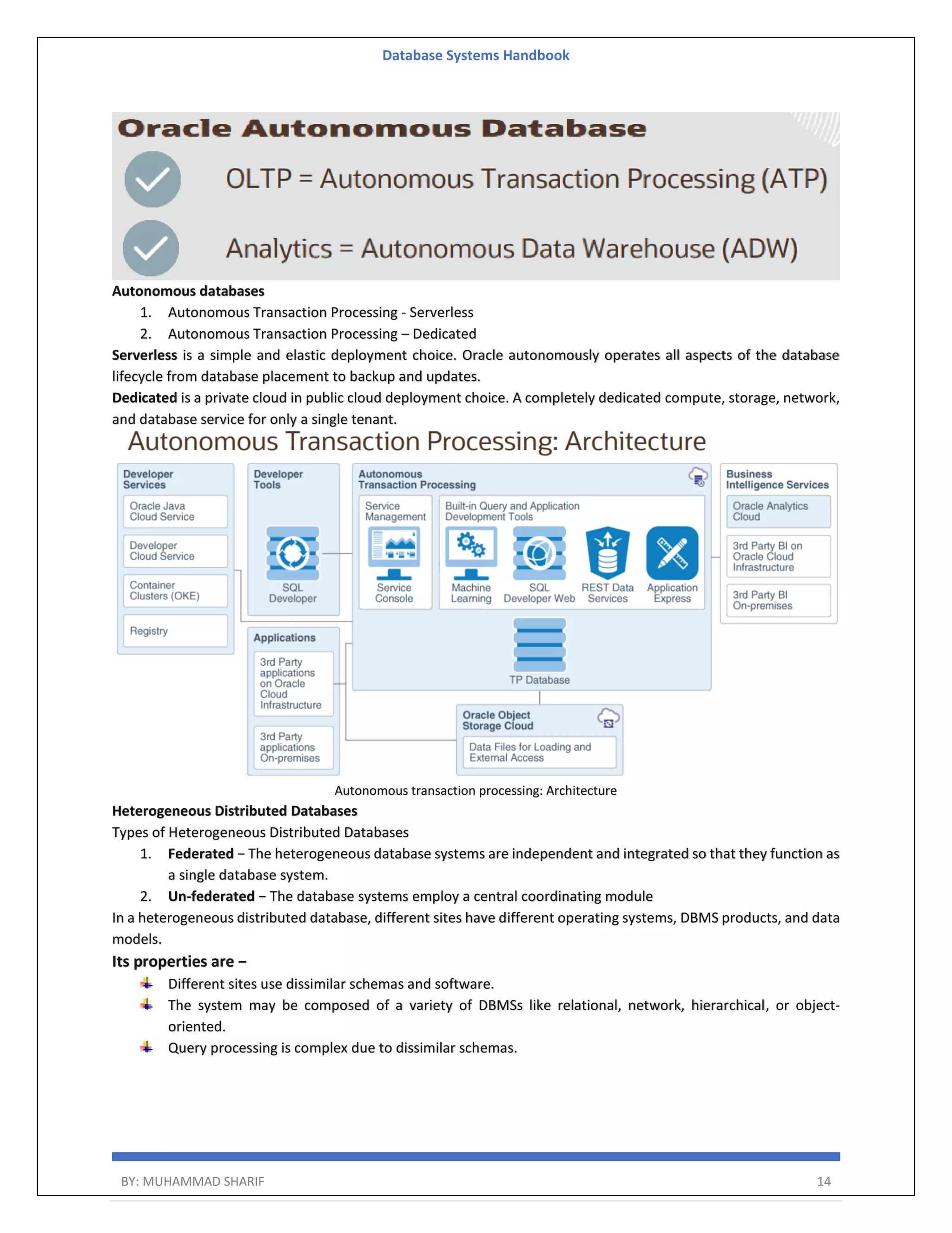 Database Systems Handbook BY: MUHAMMAD SHARIF 14 Autonomous databases 1. Autonomous Transaction Processing - Serverless 2. Autonomous Transaction Processing – Dedicated Serverless is a simple and elastic deployment choice. Oracle autonomously operates all aspects of the database lifecycle from database placement to backup and updates. Dedicated is a private cloud in public cloud deployment choice. A completely dedicated compute, storage, network, and database service for only a single tenant. Autonomous transaction processing: Architecture Heterogeneous Distributed Databases Types of Heterogeneous Distributed Databases 1. Federated − The heterogeneous database systems are independent and integrated so that they function as a single database system. 2. Un-federated − The database systems employ a central coordinating module In a heterogeneous distributed database, different sites have different operating systems, DBMS products, and data models. Its properties are − Different sites use dissimilar schemas and software. The system may be composed of a variety of DBMSs like relational, network, hierarchical, or object- oriented. Query processing is complex due to dissimilar schemas. 
