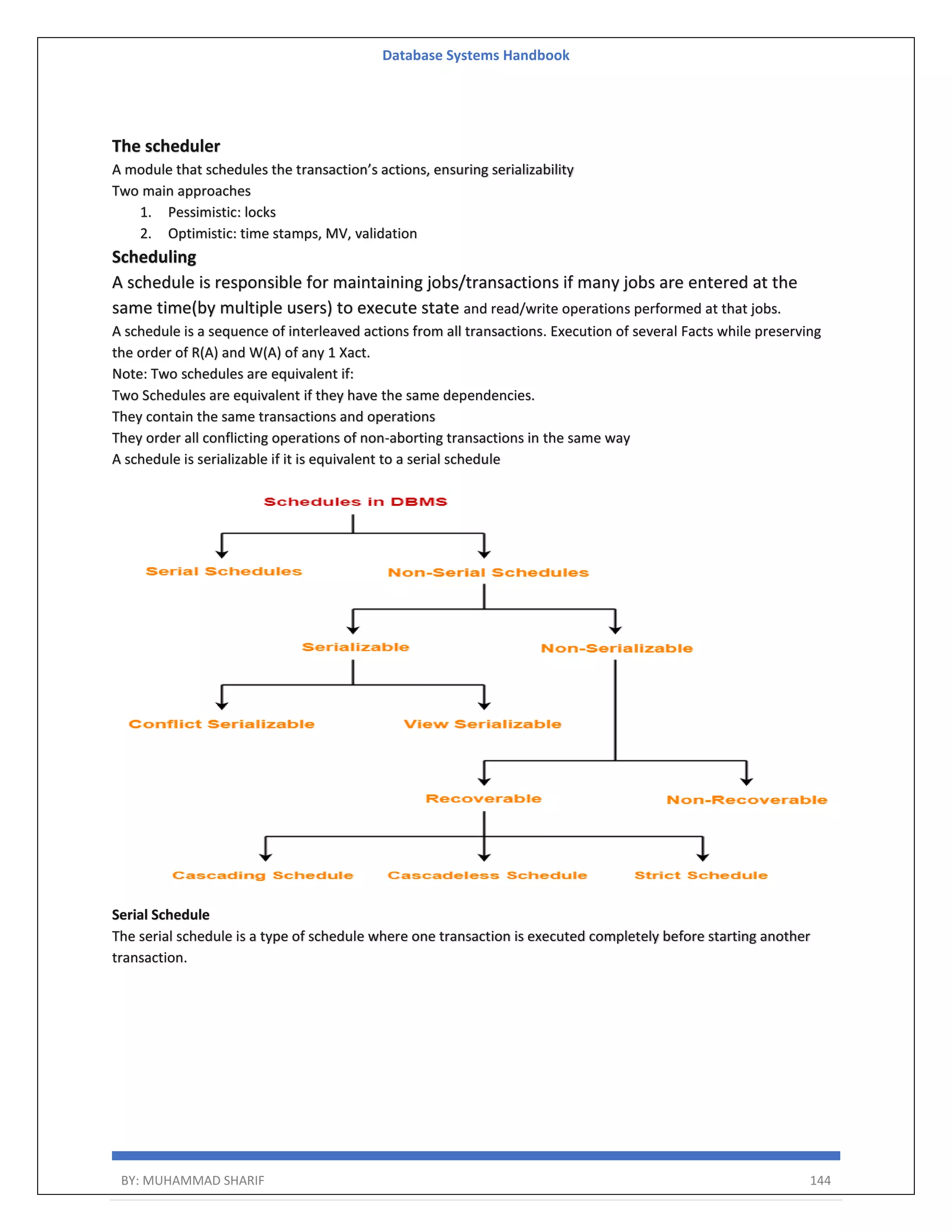 Database Systems Handbook BY: MUHAMMAD SHARIF 144 The scheduler A module that schedules the transaction’s actions, ensuring serializability Two main approaches 1. Pessimistic: locks 2. Optimistic: time stamps, MV, validation Scheduling A schedule is responsible for maintaining jobs/transactions if many jobs are entered at the same time(by multiple users) to execute state and read/write operations performed at that jobs. A schedule is a sequence of interleaved actions from all transactions. Execution of several Facts while preserving the order of R(A) and W(A) of any 1 Xact. Note: Two schedules are equivalent if: Two Schedules are equivalent if they have the same dependencies. They contain the same transactions and operations They order all conflicting operations of non-aborting transactions in the same way A schedule is serializable if it is equivalent to a serial schedule Serial Schedule The serial schedule is a type of schedule where one transaction is executed completely before starting another transaction. 