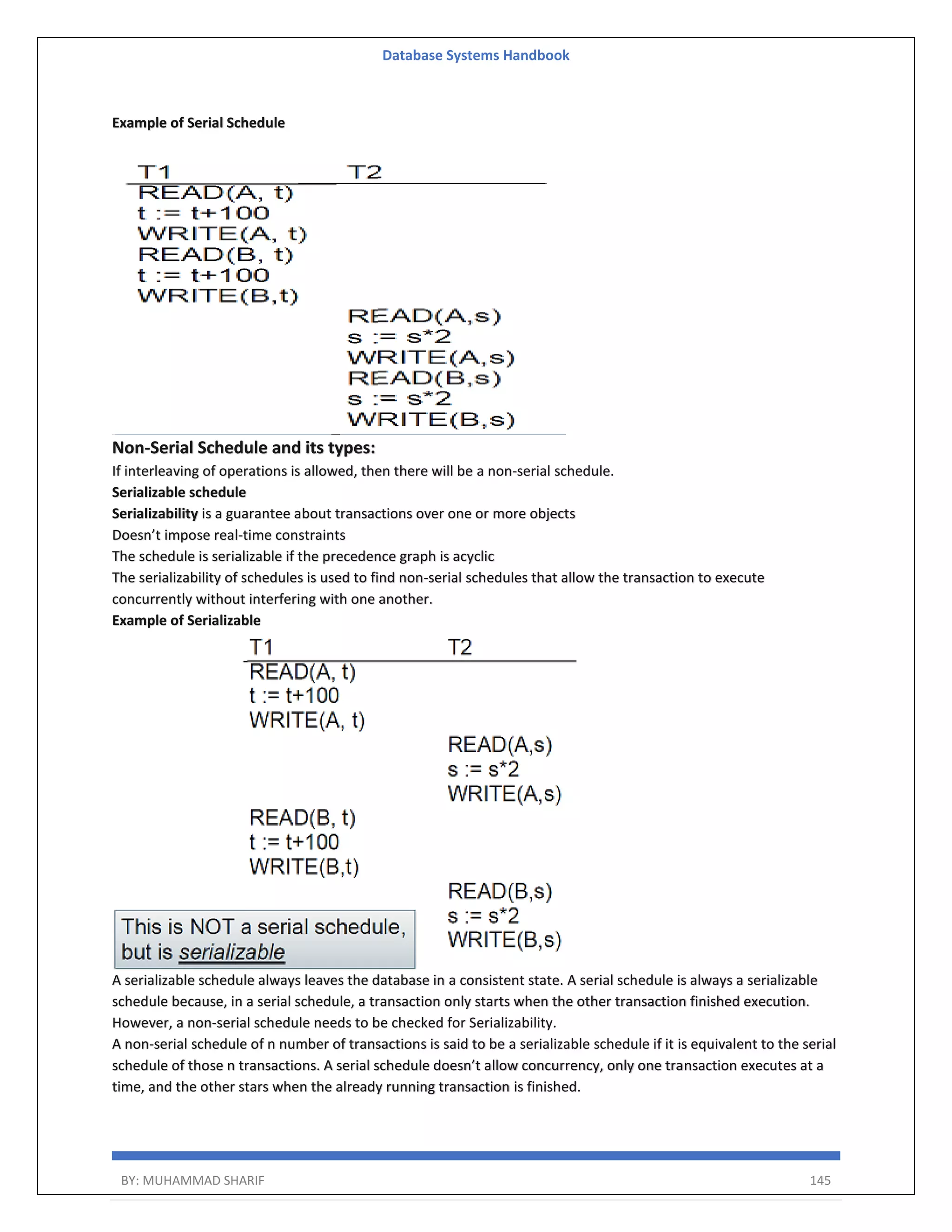 Database Systems Handbook BY: MUHAMMAD SHARIF 145 Example of Serial Schedule Non-Serial Schedule and its types: If interleaving of operations is allowed, then there will be a non-serial schedule. Serializable schedule Serializability is a guarantee about transactions over one or more objects Doesn’t impose real-time constraints The schedule is serializable if the precedence graph is acyclic The serializability of schedules is used to find non-serial schedules that allow the transaction to execute concurrently without interfering with one another. Example of Serializable A serializable schedule always leaves the database in a consistent state. A serial schedule is always a serializable schedule because, in a serial schedule, a transaction only starts when the other transaction finished execution. However, a non-serial schedule needs to be checked for Serializability. A non-serial schedule of n number of transactions is said to be a serializable schedule if it is equivalent to the serial schedule of those n transactions. A serial schedule doesn’t allow concurrency, only one transaction executes at a time, and the other stars when the already running transaction is finished. 