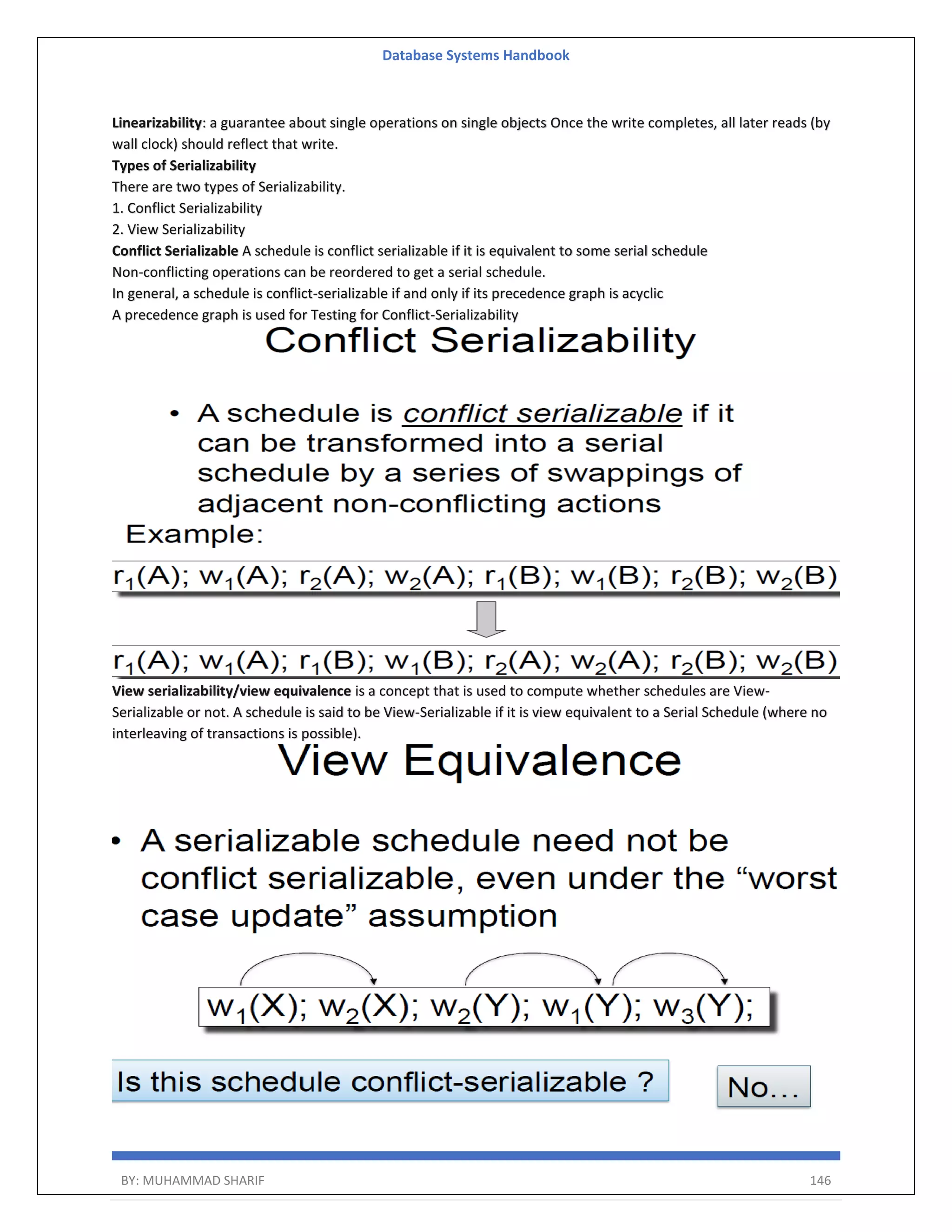 Database Systems Handbook BY: MUHAMMAD SHARIF 146 Linearizability: a guarantee about single operations on single objects Once the write completes, all later reads (by wall clock) should reflect that write. Types of Serializability There are two types of Serializability. 1. Conflict Serializability 2. View Serializability Conflict Serializable A schedule is conflict serializable if it is equivalent to some serial schedule Non-conflicting operations can be reordered to get a serial schedule. In general, a schedule is conflict-serializable if and only if its precedence graph is acyclic A precedence graph is used for Testing for Conflict-Serializability View serializability/view equivalence is a concept that is used to compute whether schedules are View- Serializable or not. A schedule is said to be View-Serializable if it is view equivalent to a Serial Schedule (where no interleaving of transactions is possible). 