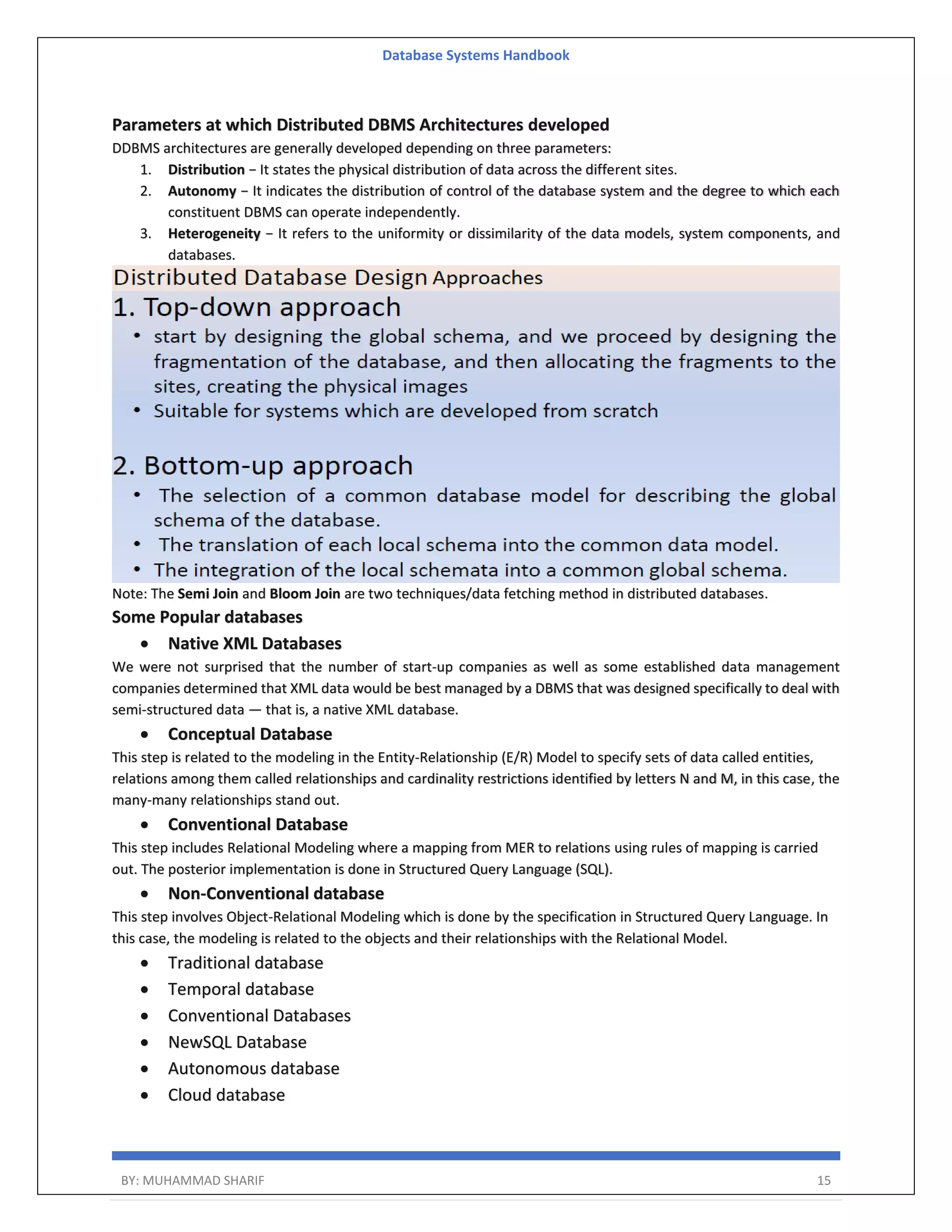 Database Systems Handbook BY: MUHAMMAD SHARIF 15 Parameters at which Distributed DBMS Architectures developed DDBMS architectures are generally developed depending on three parameters: 1. Distribution − It states the physical distribution of data across the different sites. 2. Autonomy − It indicates the distribution of control of the database system and the degree to which each constituent DBMS can operate independently. 3. Heterogeneity − It refers to the uniformity or dissimilarity of the data models, system components, and databases. Note: The Semi Join and Bloom Join are two techniques/data fetching method in distributed databases. Some Popular databases  Native XML Databases We were not surprised that the number of start-up companies as well as some established data management companies determined that XML data would be best managed by a DBMS that was designed specifically to deal with semi-structured data — that is, a native XML database.  Conceptual Database This step is related to the modeling in the Entity-Relationship (E/R) Model to specify sets of data called entities, relations among them called relationships and cardinality restrictions identified by letters N and M, in this case, the many-many relationships stand out.  Conventional Database This step includes Relational Modeling where a mapping from MER to relations using rules of mapping is carried out. The posterior implementation is done in Structured Query Language (SQL).  Non-Conventional database This step involves Object-Relational Modeling which is done by the specification in Structured Query Language. In this case, the modeling is related to the objects and their relationships with the Relational Model.  Traditional database  Temporal database  Conventional Databases  NewSQL Database  Autonomous database  Cloud database 