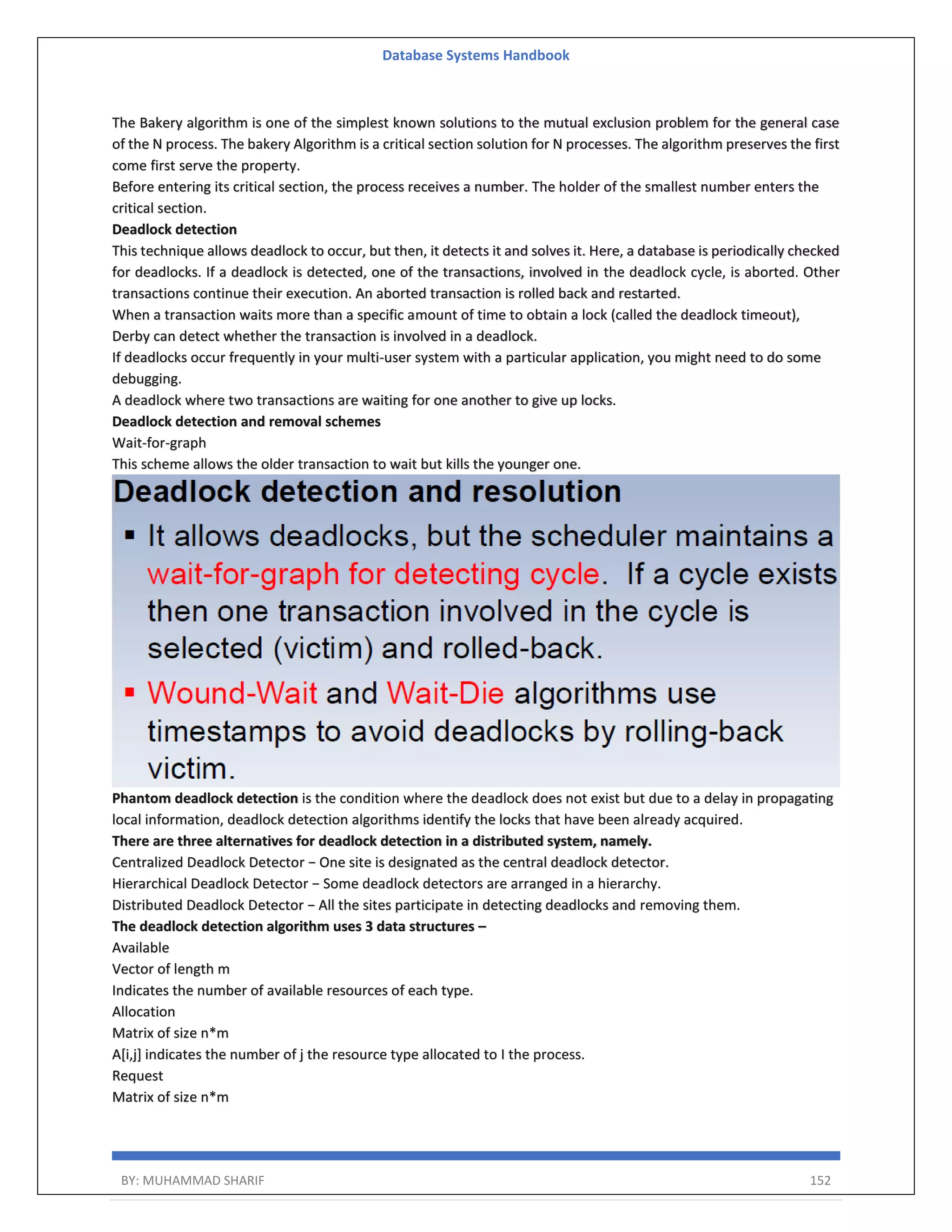 Database Systems Handbook BY: MUHAMMAD SHARIF 152 The Bakery algorithm is one of the simplest known solutions to the mutual exclusion problem for the general case of the N process. The bakery Algorithm is a critical section solution for N processes. The algorithm preserves the first come first serve the property. Before entering its critical section, the process receives a number. The holder of the smallest number enters the critical section. Deadlock detection This technique allows deadlock to occur, but then, it detects it and solves it. Here, a database is periodically checked for deadlocks. If a deadlock is detected, one of the transactions, involved in the deadlock cycle, is aborted. Other transactions continue their execution. An aborted transaction is rolled back and restarted. When a transaction waits more than a specific amount of time to obtain a lock (called the deadlock timeout), Derby can detect whether the transaction is involved in a deadlock. If deadlocks occur frequently in your multi-user system with a particular application, you might need to do some debugging. A deadlock where two transactions are waiting for one another to give up locks. Deadlock detection and removal schemes Wait-for-graph This scheme allows the older transaction to wait but kills the younger one. Phantom deadlock detection is the condition where the deadlock does not exist but due to a delay in propagating local information, deadlock detection algorithms identify the locks that have been already acquired. There are three alternatives for deadlock detection in a distributed system, namely. Centralized Deadlock Detector − One site is designated as the central deadlock detector. Hierarchical Deadlock Detector − Some deadlock detectors are arranged in a hierarchy. Distributed Deadlock Detector − All the sites participate in detecting deadlocks and removing them. The deadlock detection algorithm uses 3 data structures – Available Vector of length m Indicates the number of available resources of each type. Allocation Matrix of size n*m A[i,j] indicates the number of j the resource type allocated to I the process. Request Matrix of size n*m 