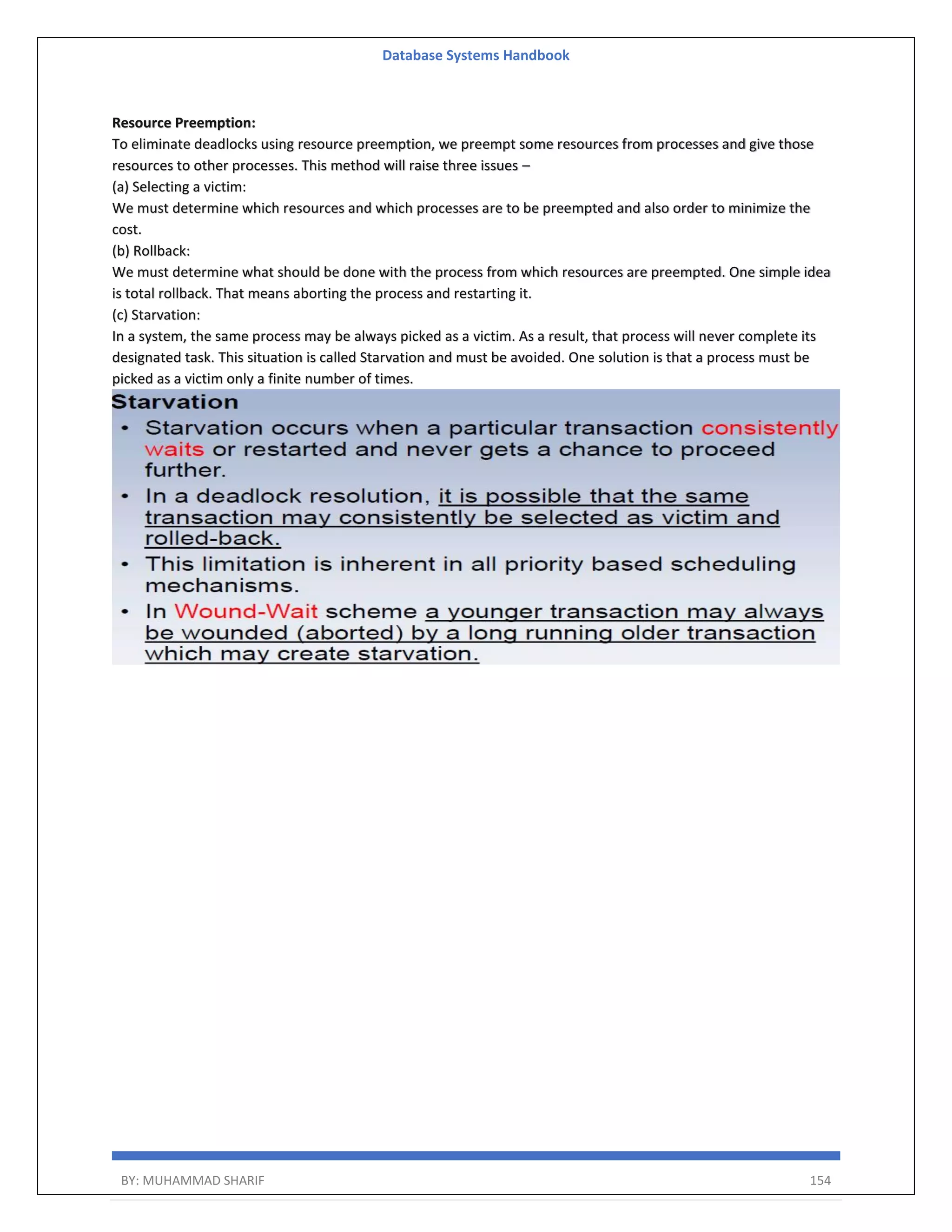 Database Systems Handbook BY: MUHAMMAD SHARIF 154 Resource Preemption: To eliminate deadlocks using resource preemption, we preempt some resources from processes and give those resources to other processes. This method will raise three issues – (a) Selecting a victim: We must determine which resources and which processes are to be preempted and also order to minimize the cost. (b) Rollback: We must determine what should be done with the process from which resources are preempted. One simple idea is total rollback. That means aborting the process and restarting it. (c) Starvation: In a system, the same process may be always picked as a victim. As a result, that process will never complete its designated task. This situation is called Starvation and must be avoided. One solution is that a process must be picked as a victim only a finite number of times. 