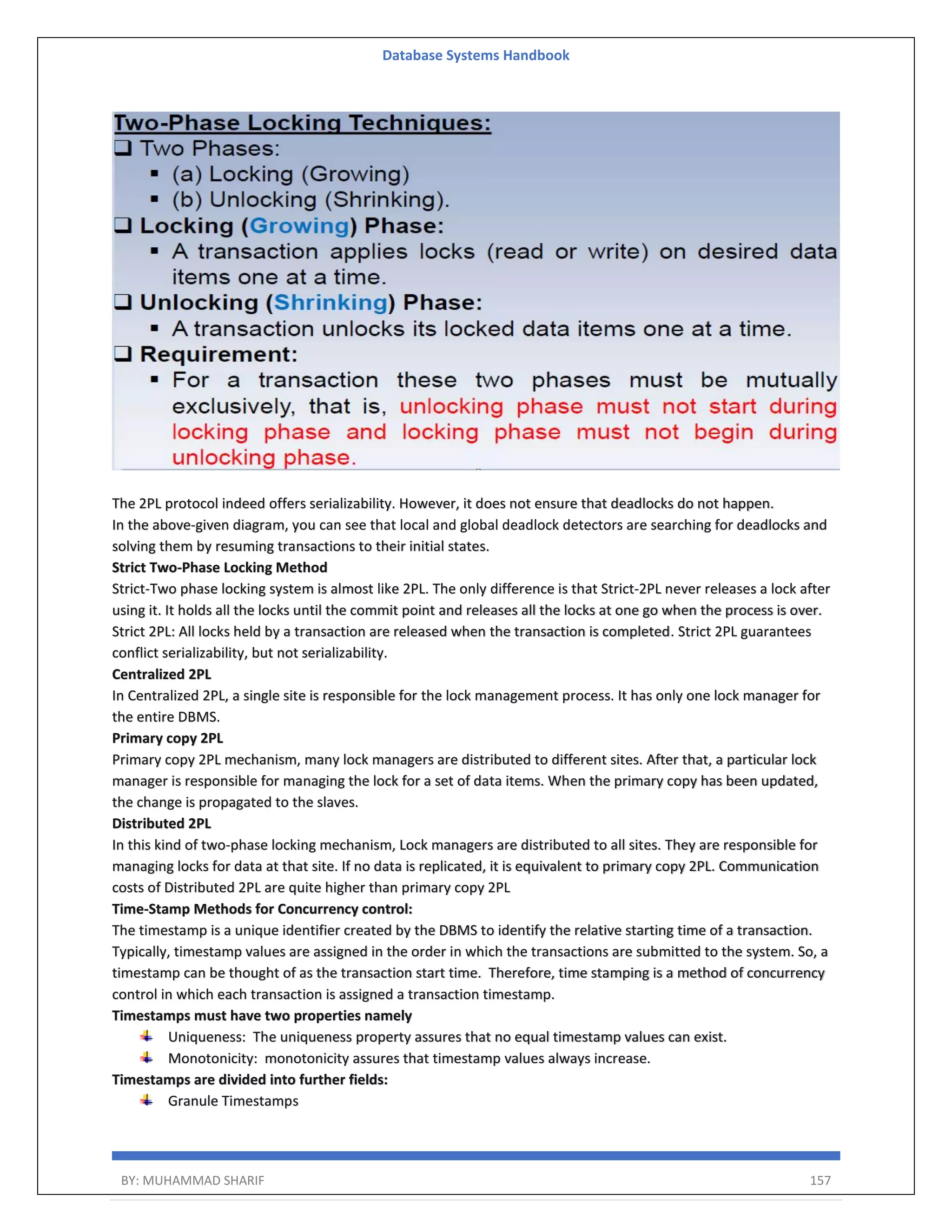 Database Systems Handbook BY: MUHAMMAD SHARIF 157 The 2PL protocol indeed offers serializability. However, it does not ensure that deadlocks do not happen. In the above-given diagram, you can see that local and global deadlock detectors are searching for deadlocks and solving them by resuming transactions to their initial states. Strict Two-Phase Locking Method Strict-Two phase locking system is almost like 2PL. The only difference is that Strict-2PL never releases a lock after using it. It holds all the locks until the commit point and releases all the locks at one go when the process is over. Strict 2PL: All locks held by a transaction are released when the transaction is completed. Strict 2PL guarantees conflict serializability, but not serializability. Centralized 2PL In Centralized 2PL, a single site is responsible for the lock management process. It has only one lock manager for the entire DBMS. Primary copy 2PL Primary copy 2PL mechanism, many lock managers are distributed to different sites. After that, a particular lock manager is responsible for managing the lock for a set of data items. When the primary copy has been updated, the change is propagated to the slaves. Distributed 2PL In this kind of two-phase locking mechanism, Lock managers are distributed to all sites. They are responsible for managing locks for data at that site. If no data is replicated, it is equivalent to primary copy 2PL. Communication costs of Distributed 2PL are quite higher than primary copy 2PL Time-Stamp Methods for Concurrency control: The timestamp is a unique identifier created by the DBMS to identify the relative starting time of a transaction. Typically, timestamp values are assigned in the order in which the transactions are submitted to the system. So, a timestamp can be thought of as the transaction start time. Therefore, time stamping is a method of concurrency control in which each transaction is assigned a transaction timestamp. Timestamps must have two properties namely Uniqueness: The uniqueness property assures that no equal timestamp values can exist. Monotonicity: monotonicity assures that timestamp values always increase. Timestamps are divided into further fields: Granule Timestamps 
