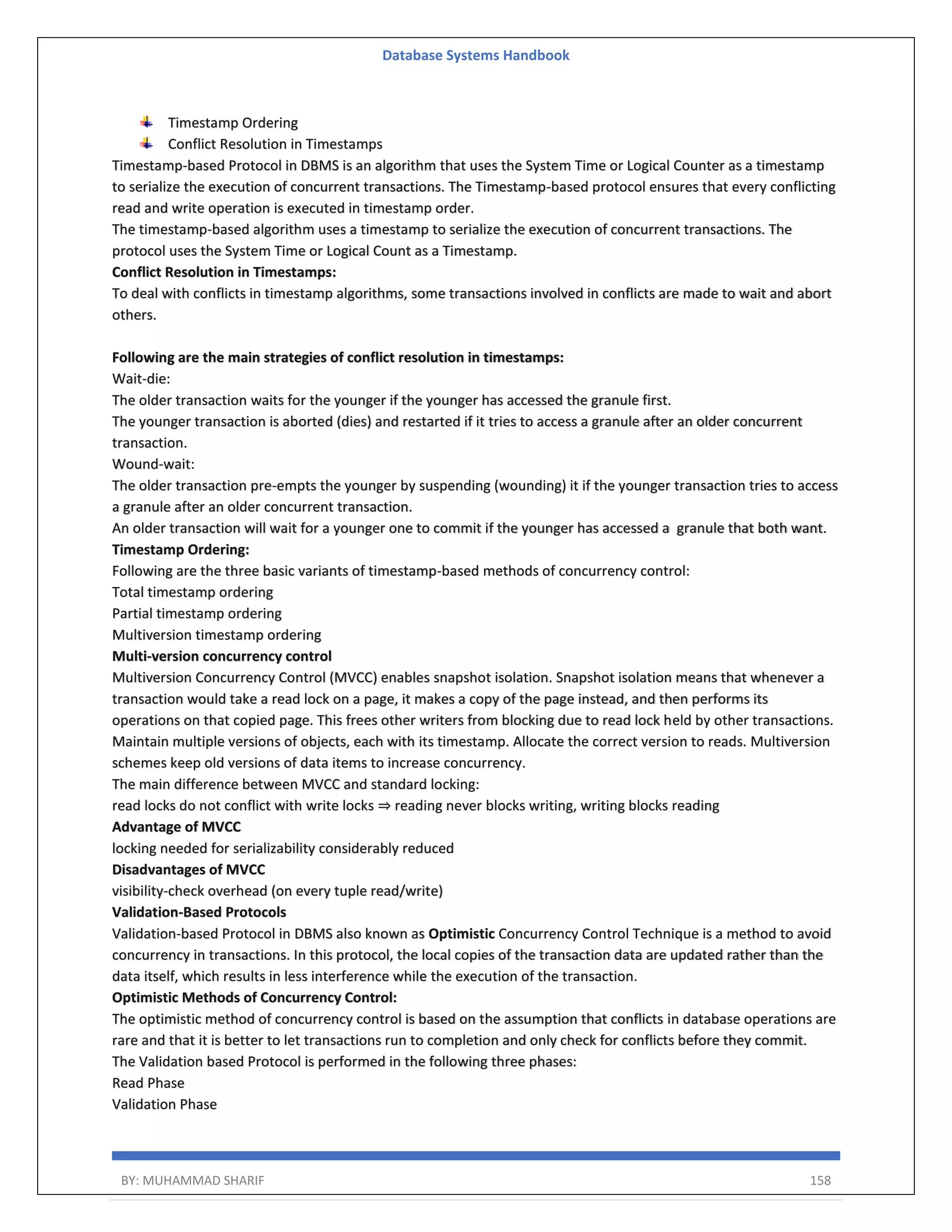 Database Systems Handbook BY: MUHAMMAD SHARIF 158 Timestamp Ordering Conflict Resolution in Timestamps Timestamp-based Protocol in DBMS is an algorithm that uses the System Time or Logical Counter as a timestamp to serialize the execution of concurrent transactions. The Timestamp-based protocol ensures that every conflicting read and write operation is executed in timestamp order. The timestamp-based algorithm uses a timestamp to serialize the execution of concurrent transactions. The protocol uses the System Time or Logical Count as a Timestamp. Conflict Resolution in Timestamps: To deal with conflicts in timestamp algorithms, some transactions involved in conflicts are made to wait and abort others. Following are the main strategies of conflict resolution in timestamps: Wait-die: The older transaction waits for the younger if the younger has accessed the granule first. The younger transaction is aborted (dies) and restarted if it tries to access a granule after an older concurrent transaction. Wound-wait: The older transaction pre-empts the younger by suspending (wounding) it if the younger transaction tries to access a granule after an older concurrent transaction. An older transaction will wait for a younger one to commit if the younger has accessed a granule that both want. Timestamp Ordering: Following are the three basic variants of timestamp-based methods of concurrency control: Total timestamp ordering Partial timestamp ordering Multiversion timestamp ordering Multi-version concurrency control Multiversion Concurrency Control (MVCC) enables snapshot isolation. Snapshot isolation means that whenever a transaction would take a read lock on a page, it makes a copy of the page instead, and then performs its operations on that copied page. This frees other writers from blocking due to read lock held by other transactions. Maintain multiple versions of objects, each with its timestamp. Allocate the correct version to reads. Multiversion schemes keep old versions of data items to increase concurrency. The main difference between MVCC and standard locking: read locks do not conflict with write locks ⇒ reading never blocks writing, writing blocks reading Advantage of MVCC locking needed for serializability considerably reduced Disadvantages of MVCC visibility-check overhead (on every tuple read/write) Validation-Based Protocols Validation-based Protocol in DBMS also known as Optimistic Concurrency Control Technique is a method to avoid concurrency in transactions. In this protocol, the local copies of the transaction data are updated rather than the data itself, which results in less interference while the execution of the transaction. Optimistic Methods of Concurrency Control: The optimistic method of concurrency control is based on the assumption that conflicts in database operations are rare and that it is better to let transactions run to completion and only check for conflicts before they commit. The Validation based Protocol is performed in the following three phases: Read Phase Validation Phase 