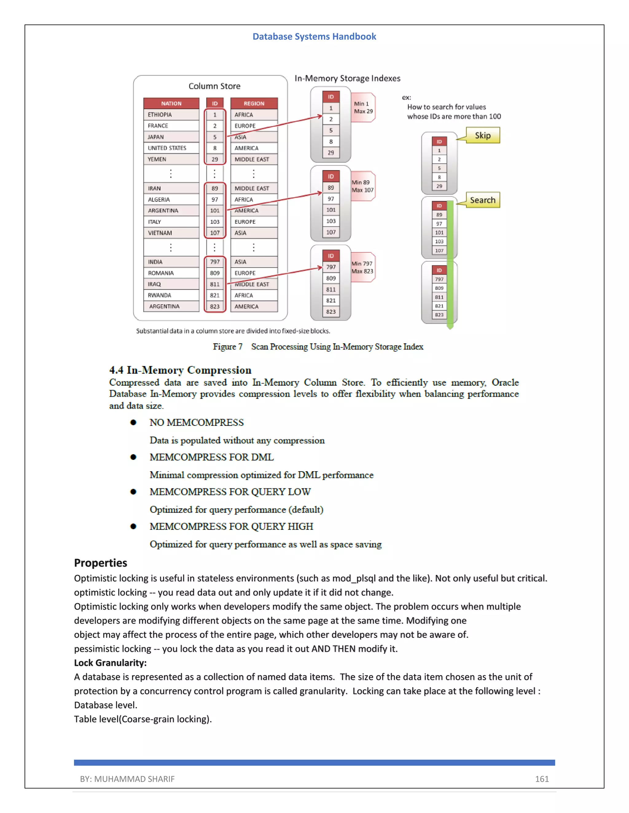Database Systems Handbook BY: MUHAMMAD SHARIF 161 Properties Optimistic locking is useful in stateless environments (such as mod_plsql and the like). Not only useful but critical. optimistic locking -- you read data out and only update it if it did not change. Optimistic locking only works when developers modify the same object. The problem occurs when multiple developers are modifying different objects on the same page at the same time. Modifying one object may affect the process of the entire page, which other developers may not be aware of. pessimistic locking -- you lock the data as you read it out AND THEN modify it. Lock Granularity: A database is represented as a collection of named data items. The size of the data item chosen as the unit of protection by a concurrency control program is called granularity. Locking can take place at the following level : Database level. Table level(Coarse-grain locking). 