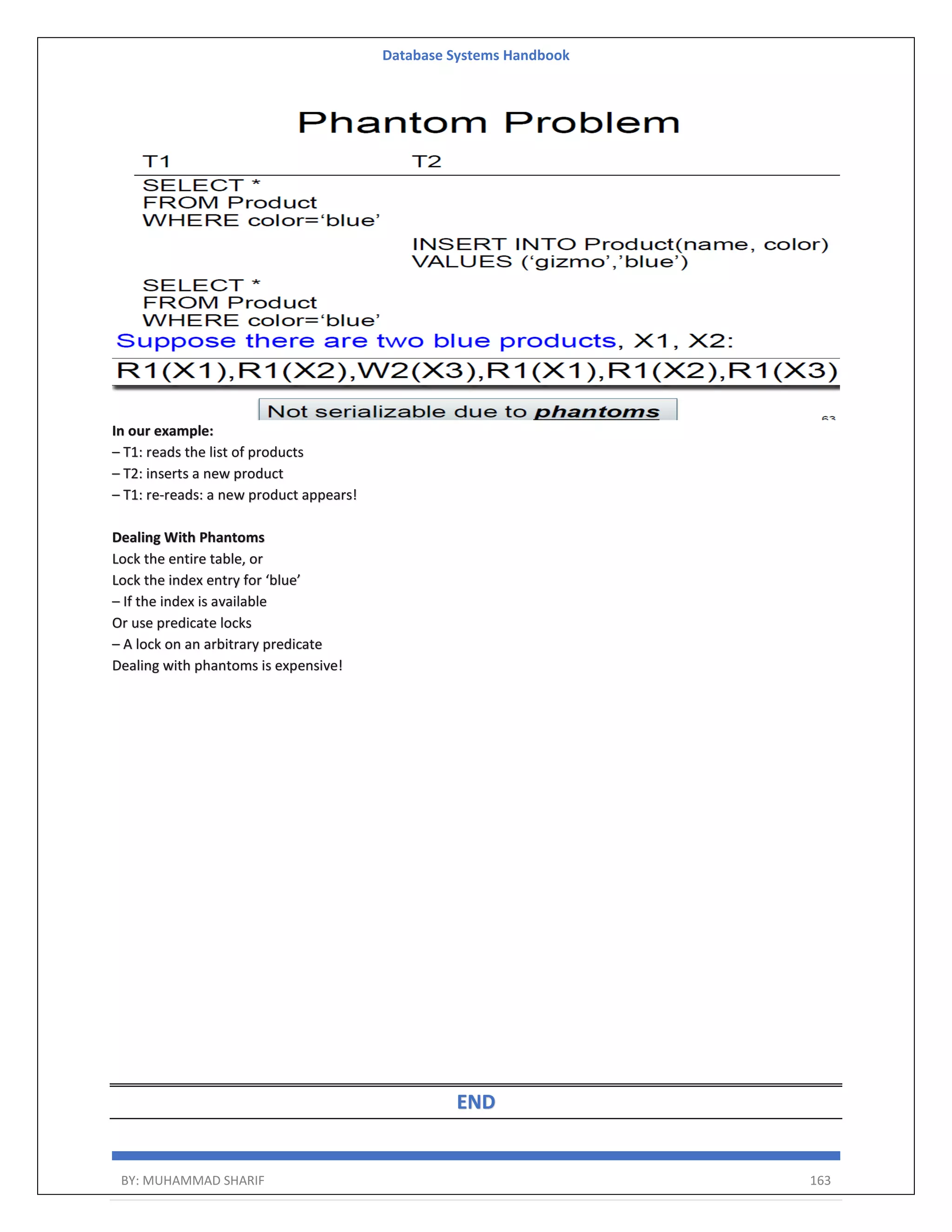 Database Systems Handbook BY: MUHAMMAD SHARIF 163 In our example: – T1: reads the list of products – T2: inserts a new product – T1: re-reads: a new product appears! Dealing With Phantoms Lock the entire table, or Lock the index entry for ‘blue’ – If the index is available Or use predicate locks – A lock on an arbitrary predicate Dealing with phantoms is expensive! END 