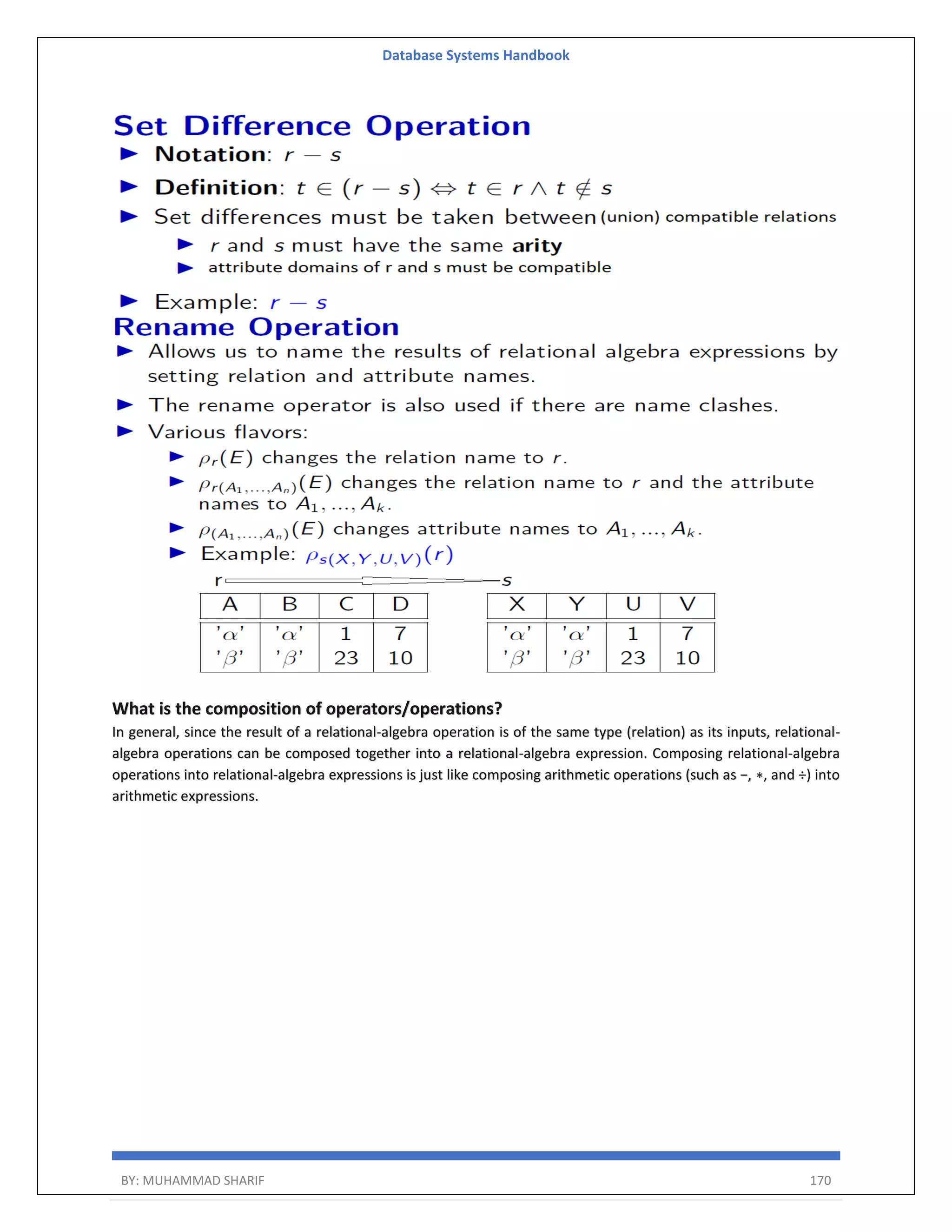 Database Systems Handbook BY: MUHAMMAD SHARIF 170 What is the composition of operators/operations? In general, since the result of a relational-algebra operation is of the same type (relation) as its inputs, relational- algebra operations can be composed together into a relational-algebra expression. Composing relational-algebra operations into relational-algebra expressions is just like composing arithmetic operations (such as −, ∗, and ÷) into arithmetic expressions. 