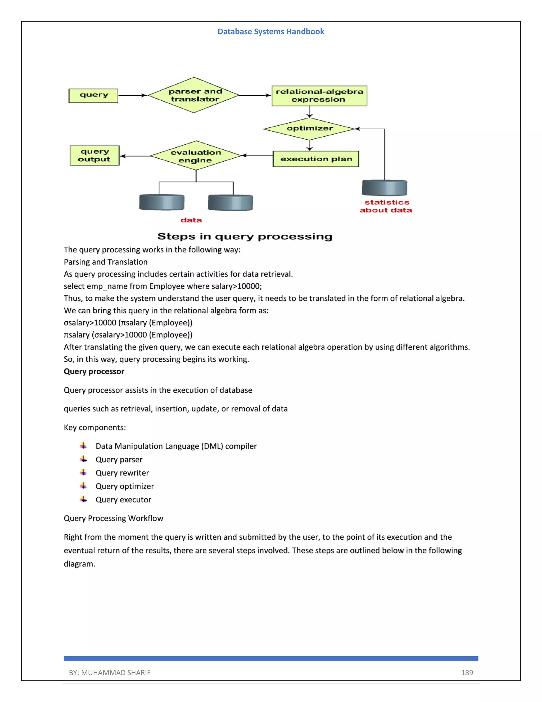 Database Systems Handbook BY: MUHAMMAD SHARIF 189 The query processing works in the following way: Parsing and Translation As query processing includes certain activities for data retrieval. select emp_name from Employee where salary>10000; Thus, to make the system understand the user query, it needs to be translated in the form of relational algebra. We can bring this query in the relational algebra form as: σsalary>10000 (πsalary (Employee)) πsalary (σsalary>10000 (Employee)) After translating the given query, we can execute each relational algebra operation by using different algorithms. So, in this way, query processing begins its working. Query processor Query processor assists in the execution of database queries such as retrieval, insertion, update, or removal of data Key components: Data Manipulation Language (DML) compiler Query parser Query rewriter Query optimizer Query executor Query Processing Workflow Right from the moment the query is written and submitted by the user, to the point of its execution and the eventual return of the results, there are several steps involved. These steps are outlined below in the following diagram. 