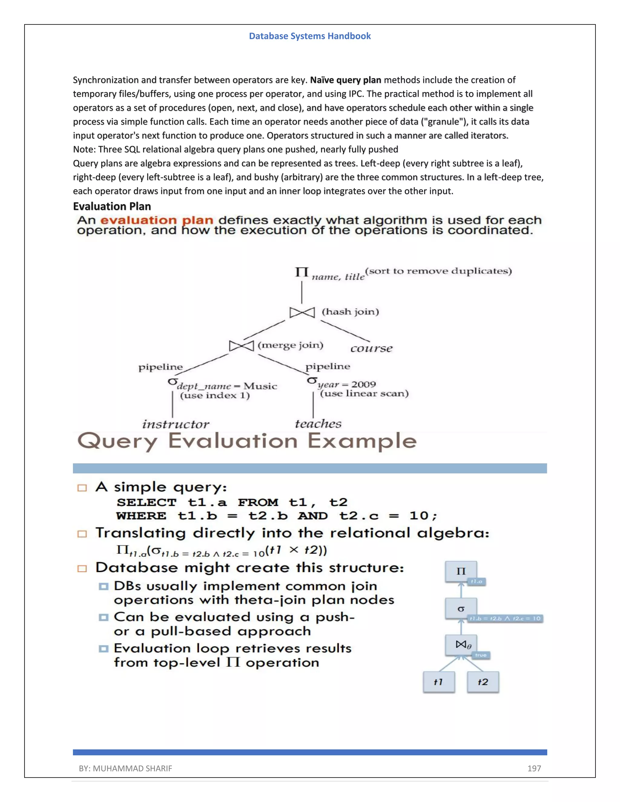 Database Systems Handbook BY: MUHAMMAD SHARIF 197 Synchronization and transfer between operators are key. Naïve query plan methods include the creation of temporary files/buffers, using one process per operator, and using IPC. The practical method is to implement all operators as a set of procedures (open, next, and close), and have operators schedule each other within a single process via simple function calls. Each time an operator needs another piece of data ("granule"), it calls its data input operator's next function to produce one. Operators structured in such a manner are called iterators. Note: Three SQL relational algebra query plans one pushed, nearly fully pushed Query plans are algebra expressions and can be represented as trees. Left-deep (every right subtree is a leaf), right-deep (every left-subtree is a leaf), and bushy (arbitrary) are the three common structures. In a left-deep tree, each operator draws input from one input and an inner loop integrates over the other input. Evaluation Plan 