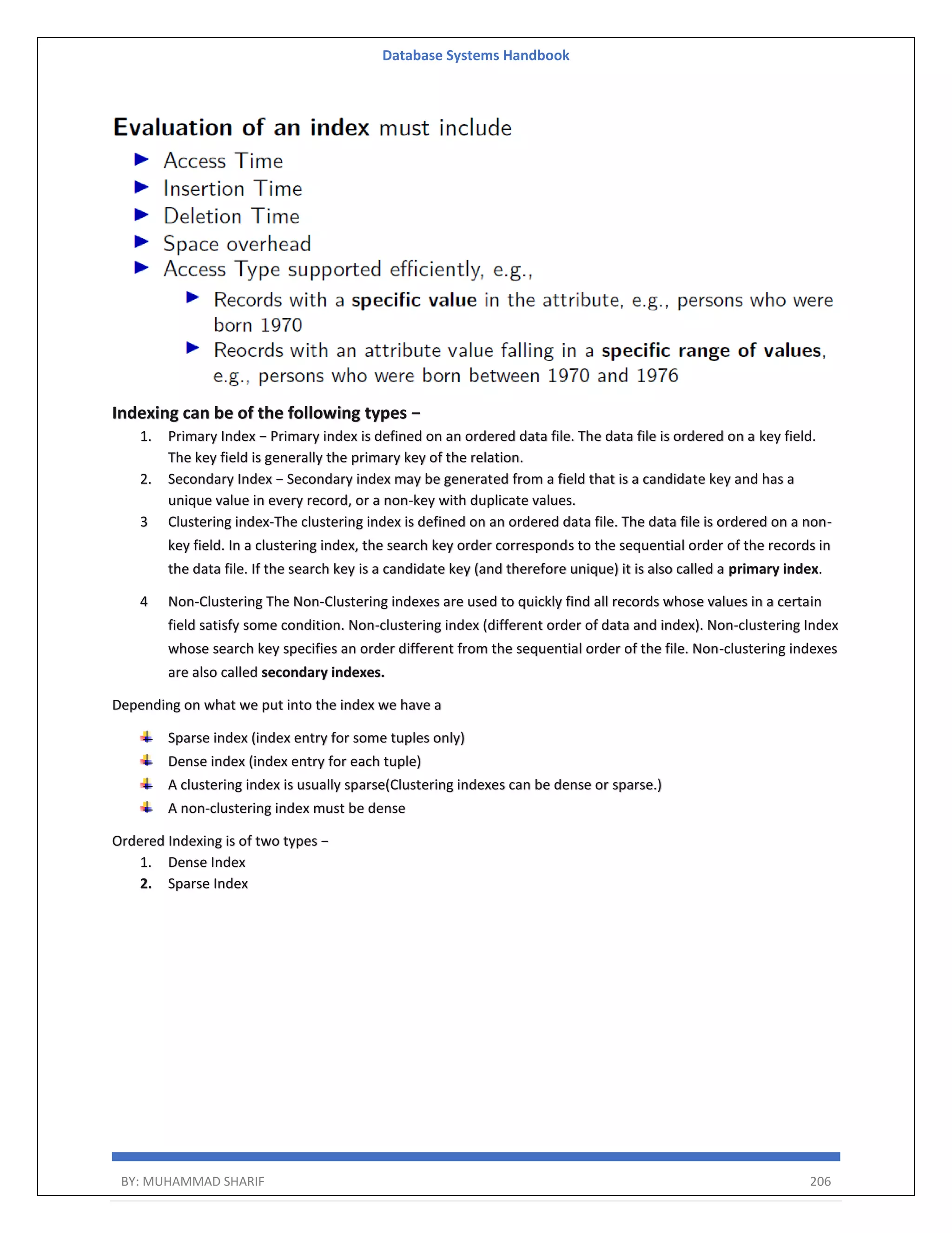 Database Systems Handbook BY: MUHAMMAD SHARIF 206 Indexing can be of the following types − 1. Primary Index − Primary index is defined on an ordered data file. The data file is ordered on a key field. The key field is generally the primary key of the relation. 2. Secondary Index − Secondary index may be generated from a field that is a candidate key and has a unique value in every record, or a non-key with duplicate values. 3 Clustering index-The clustering index is defined on an ordered data file. The data file is ordered on a non- key field. In a clustering index, the search key order corresponds to the sequential order of the records in the data file. If the search key is a candidate key (and therefore unique) it is also called a primary index. 4 Non-Clustering The Non-Clustering indexes are used to quickly find all records whose values in a certain field satisfy some condition. Non-clustering index (different order of data and index). Non-clustering Index whose search key specifies an order different from the sequential order of the file. Non-clustering indexes are also called secondary indexes. Depending on what we put into the index we have a Sparse index (index entry for some tuples only) Dense index (index entry for each tuple) A clustering index is usually sparse(Clustering indexes can be dense or sparse.) A non-clustering index must be dense Ordered Indexing is of two types − 1. Dense Index 2. Sparse Index 