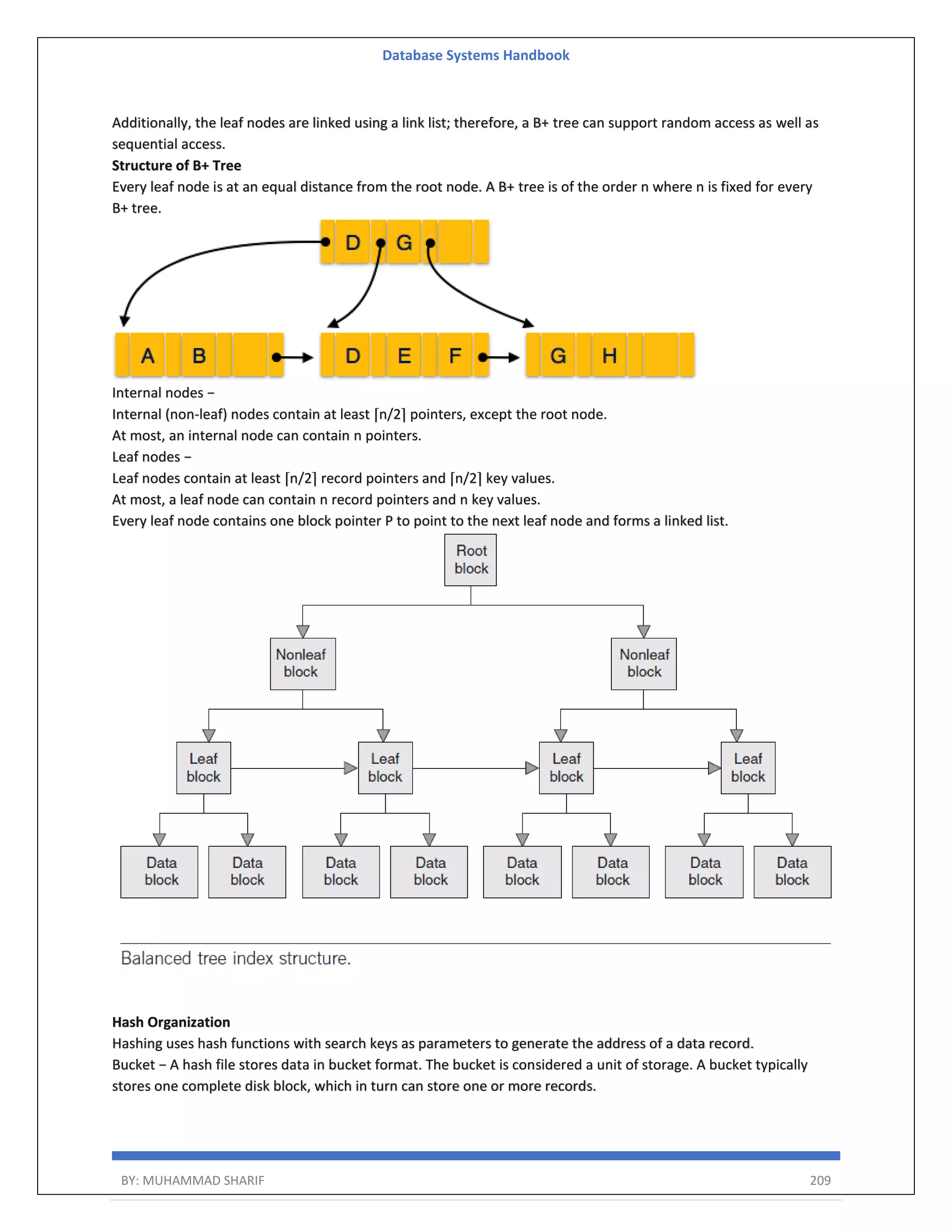 Database Systems Handbook BY: MUHAMMAD SHARIF 209 Additionally, the leaf nodes are linked using a link list; therefore, a B+ tree can support random access as well as sequential access. Structure of B+ Tree Every leaf node is at an equal distance from the root node. A B+ tree is of the order n where n is fixed for every B+ tree. Internal nodes − Internal (non-leaf) nodes contain at least ⌈n/2⌉ pointers, except the root node. At most, an internal node can contain n pointers. Leaf nodes − Leaf nodes contain at least ⌈n/2⌉ record pointers and ⌈n/2⌉ key values. At most, a leaf node can contain n record pointers and n key values. Every leaf node contains one block pointer P to point to the next leaf node and forms a linked list. Hash Organization Hashing uses hash functions with search keys as parameters to generate the address of a data record. Bucket − A hash file stores data in bucket format. The bucket is considered a unit of storage. A bucket typically stores one complete disk block, which in turn can store one or more records. 