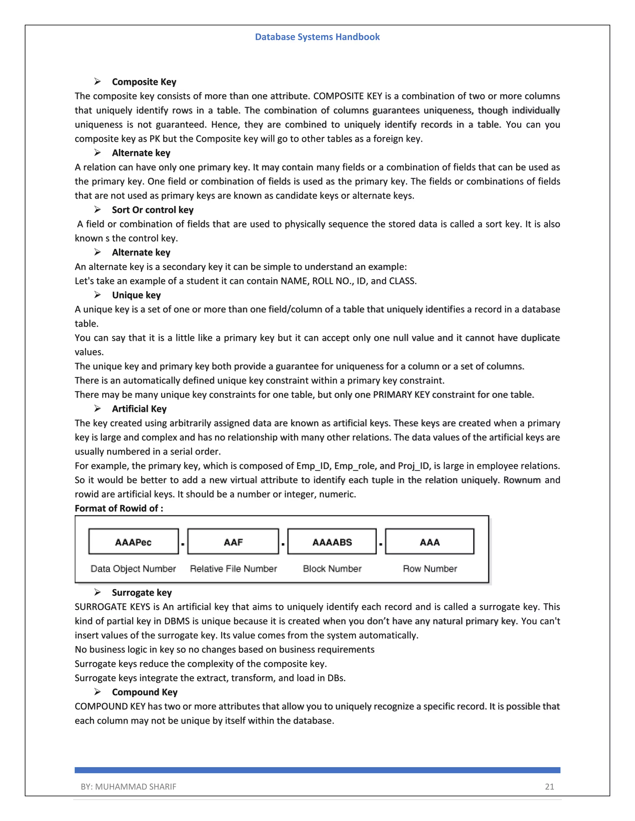 Database Systems Handbook BY: MUHAMMAD SHARIF 21  Composite Key The composite key consists of more than one attribute. COMPOSITE KEY is a combination of two or more columns that uniquely identify rows in a table. The combination of columns guarantees uniqueness, though individually uniqueness is not guaranteed. Hence, they are combined to uniquely identify records in a table. You can you composite key as PK but the Composite key will go to other tables as a foreign key.  Alternate key A relation can have only one primary key. It may contain many fields or a combination of fields that can be used as the primary key. One field or combination of fields is used as the primary key. The fields or combinations of fields that are not used as primary keys are known as candidate keys or alternate keys.  Sort Or control key A field or combination of fields that are used to physically sequence the stored data is called a sort key. It is also known s the control key.  Alternate key An alternate key is a secondary key it can be simple to understand an example: Let's take an example of a student it can contain NAME, ROLL NO., ID, and CLASS.  Unique key A unique key is a set of one or more than one field/column of a table that uniquely identifies a record in a database table. You can say that it is a little like a primary key but it can accept only one null value and it cannot have duplicate values. The unique key and primary key both provide a guarantee for uniqueness for a column or a set of columns. There is an automatically defined unique key constraint within a primary key constraint. There may be many unique key constraints for one table, but only one PRIMARY KEY constraint for one table.  Artificial Key The key created using arbitrarily assigned data are known as artificial keys. These keys are created when a primary key is large and complex and has no relationship with many other relations. The data values of the artificial keys are usually numbered in a serial order. For example, the primary key, which is composed of Emp_ID, Emp_role, and Proj_ID, is large in employee relations. So it would be better to add a new virtual attribute to identify each tuple in the relation uniquely. Rownum and rowid are artificial keys. It should be a number or integer, numeric. Format of Rowid of :  Surrogate key SURROGATE KEYS is An artificial key that aims to uniquely identify each record and is called a surrogate key. This kind of partial key in DBMS is unique because it is created when you don’t have any natural primary key. You can't insert values of the surrogate key. Its value comes from the system automatically. No business logic in key so no changes based on business requirements Surrogate keys reduce the complexity of the composite key. Surrogate keys integrate the extract, transform, and load in DBs.  Compound Key COMPOUND KEY has two or more attributes that allow you to uniquely recognize a specific record. It is possible that each column may not be unique by itself within the database. 
