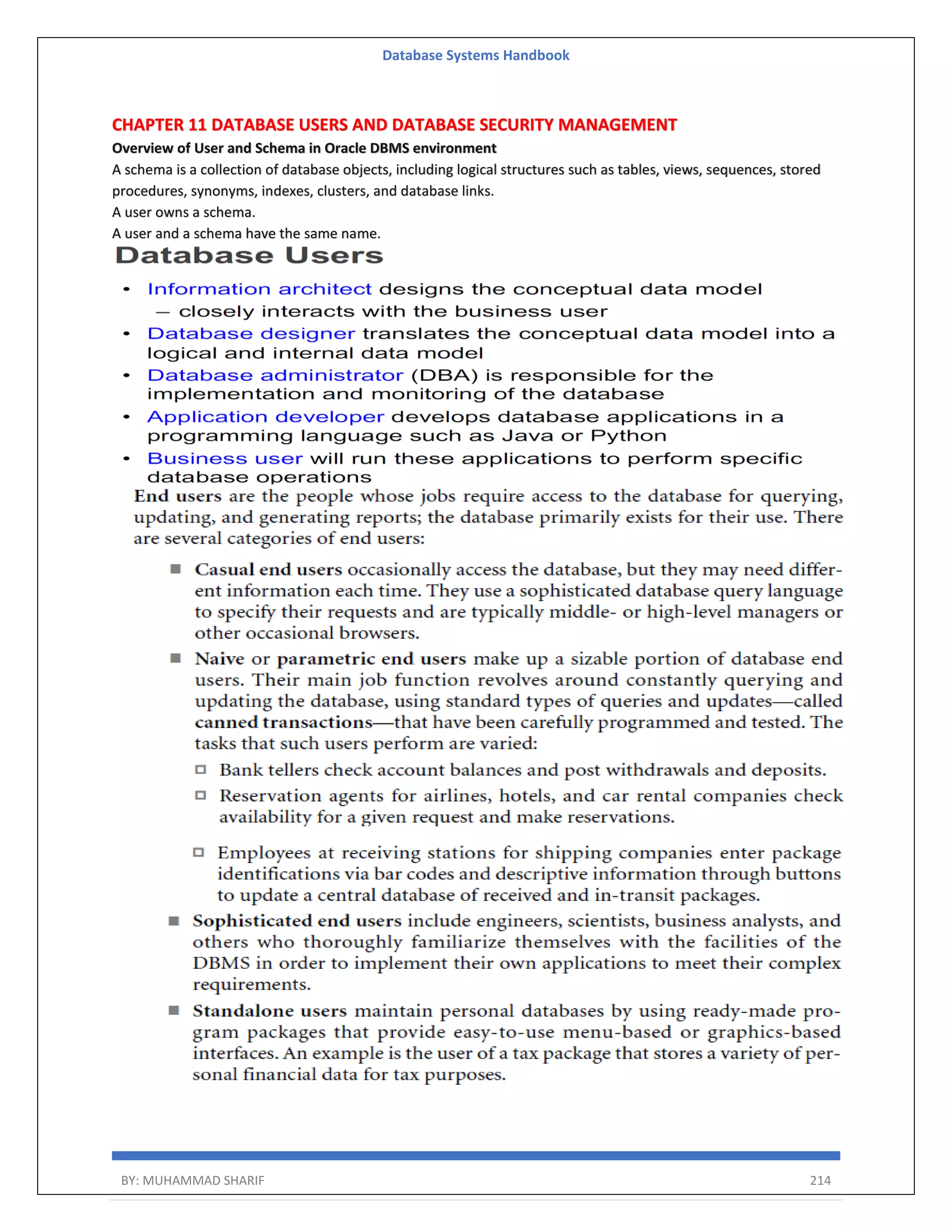 Database Systems Handbook BY: MUHAMMAD SHARIF 214 CHAPTER 11 DATABASE USERS AND DATABASE SECURITY MANAGEMENT Overview of User and Schema in Oracle DBMS environment A schema is a collection of database objects, including logical structures such as tables, views, sequences, stored procedures, synonyms, indexes, clusters, and database links. A user owns a schema. A user and a schema have the same name. 
