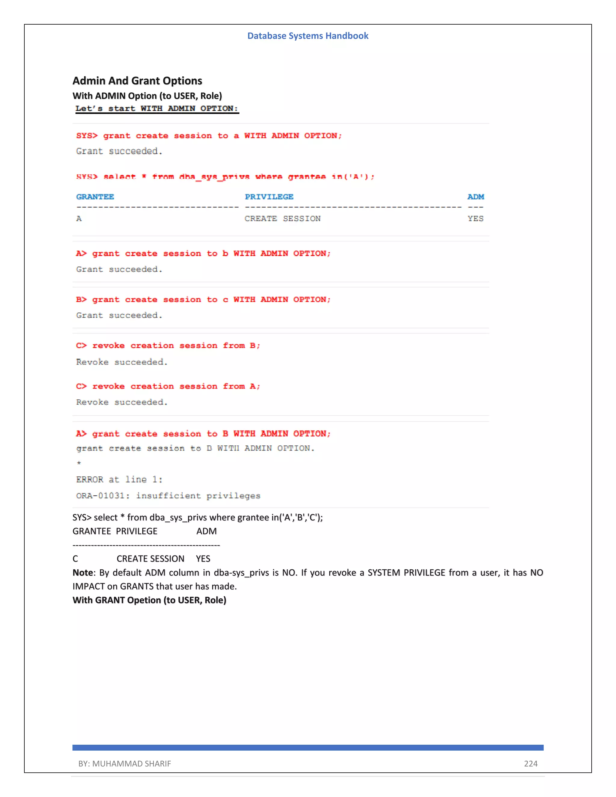 Database Systems Handbook BY: MUHAMMAD SHARIF 224 Admin And Grant Options With ADMIN Option (to USER, Role) SYS> select * from dba_sys_privs where grantee in('A','B','C'); GRANTEE PRIVILEGE ADM ------------------------------------------------ C CREATE SESSION YES Note: By default ADM column in dba-sys_privs is NO. If you revoke a SYSTEM PRIVILEGE from a user, it has NO IMPACT on GRANTS that user has made. With GRANT Opetion (to USER, Role) 