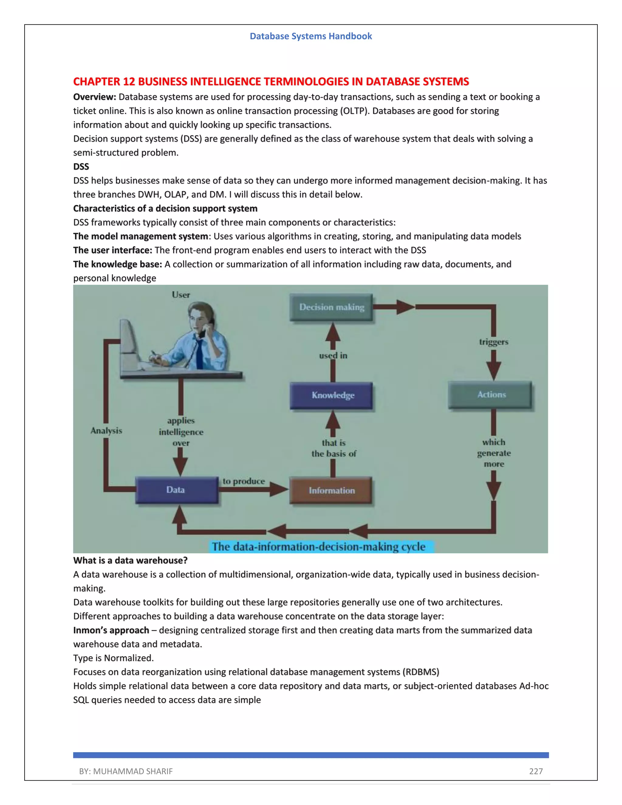 Database Systems Handbook BY: MUHAMMAD SHARIF 227 CHAPTER 12 BUSINESS INTELLIGENCE TERMINOLOGIES IN DATABASE SYSTEMS Overview: Database systems are used for processing day-to-day transactions, such as sending a text or booking a ticket online. This is also known as online transaction processing (OLTP). Databases are good for storing information about and quickly looking up specific transactions. Decision support systems (DSS) are generally defined as the class of warehouse system that deals with solving a semi-structured problem. DSS DSS helps businesses make sense of data so they can undergo more informed management decision-making. It has three branches DWH, OLAP, and DM. I will discuss this in detail below. Characteristics of a decision support system DSS frameworks typically consist of three main components or characteristics: The model management system: Uses various algorithms in creating, storing, and manipulating data models The user interface: The front-end program enables end users to interact with the DSS The knowledge base: A collection or summarization of all information including raw data, documents, and personal knowledge What is a data warehouse? A data warehouse is a collection of multidimensional, organization-wide data, typically used in business decision- making. Data warehouse toolkits for building out these large repositories generally use one of two architectures. Different approaches to building a data warehouse concentrate on the data storage layer: Inmon’s approach – designing centralized storage first and then creating data marts from the summarized data warehouse data and metadata. Type is Normalized. Focuses on data reorganization using relational database management systems (RDBMS) Holds simple relational data between a core data repository and data marts, or subject-oriented databases Ad-hoc SQL queries needed to access data are simple 
