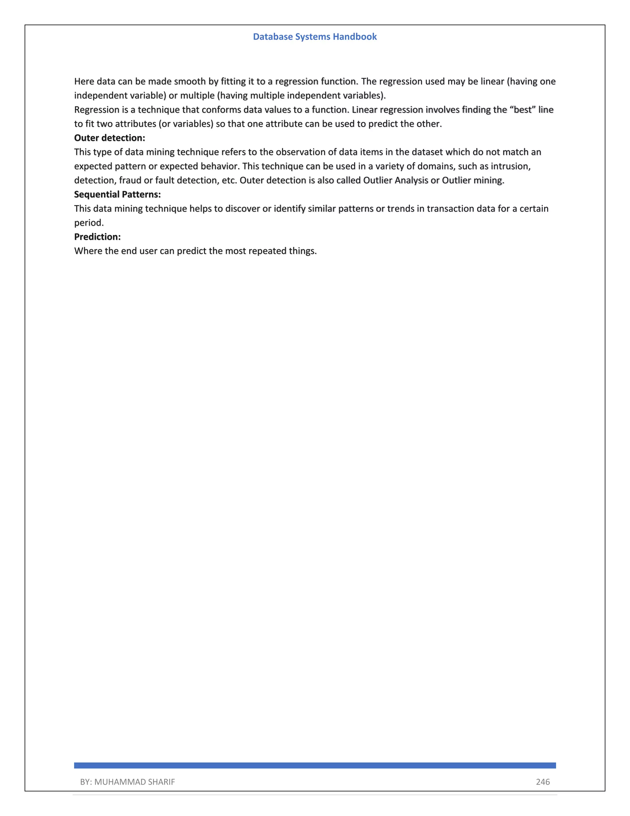 Database Systems Handbook BY: MUHAMMAD SHARIF 246 Here data can be made smooth by fitting it to a regression function. The regression used may be linear (having one independent variable) or multiple (having multiple independent variables). Regression is a technique that conforms data values to a function. Linear regression involves finding the “best” line to fit two attributes (or variables) so that one attribute can be used to predict the other. Outer detection: This type of data mining technique refers to the observation of data items in the dataset which do not match an expected pattern or expected behavior. This technique can be used in a variety of domains, such as intrusion, detection, fraud or fault detection, etc. Outer detection is also called Outlier Analysis or Outlier mining. Sequential Patterns: This data mining technique helps to discover or identify similar patterns or trends in transaction data for a certain period. Prediction: Where the end user can predict the most repeated things. 