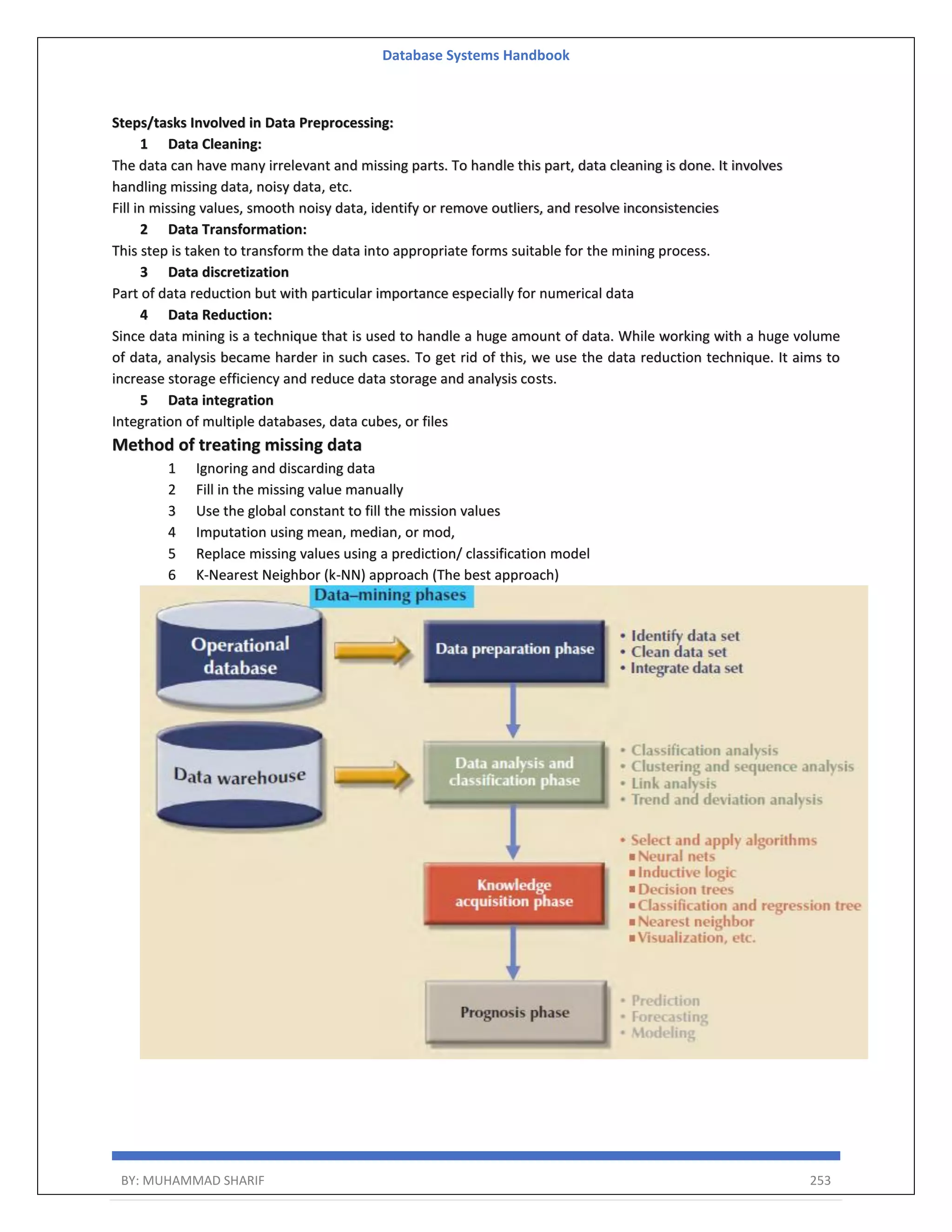 Database Systems Handbook BY: MUHAMMAD SHARIF 253 Steps/tasks Involved in Data Preprocessing: 1 Data Cleaning: The data can have many irrelevant and missing parts. To handle this part, data cleaning is done. It involves handling missing data, noisy data, etc. Fill in missing values, smooth noisy data, identify or remove outliers, and resolve inconsistencies 2 Data Transformation: This step is taken to transform the data into appropriate forms suitable for the mining process. 3 Data discretization Part of data reduction but with particular importance especially for numerical data 4 Data Reduction: Since data mining is a technique that is used to handle a huge amount of data. While working with a huge volume of data, analysis became harder in such cases. To get rid of this, we use the data reduction technique. It aims to increase storage efficiency and reduce data storage and analysis costs. 5 Data integration Integration of multiple databases, data cubes, or files Method of treating missing data 1 Ignoring and discarding data 2 Fill in the missing value manually 3 Use the global constant to fill the mission values 4 Imputation using mean, median, or mod, 5 Replace missing values using a prediction/ classification model 6 K-Nearest Neighbor (k-NN) approach (The best approach) 