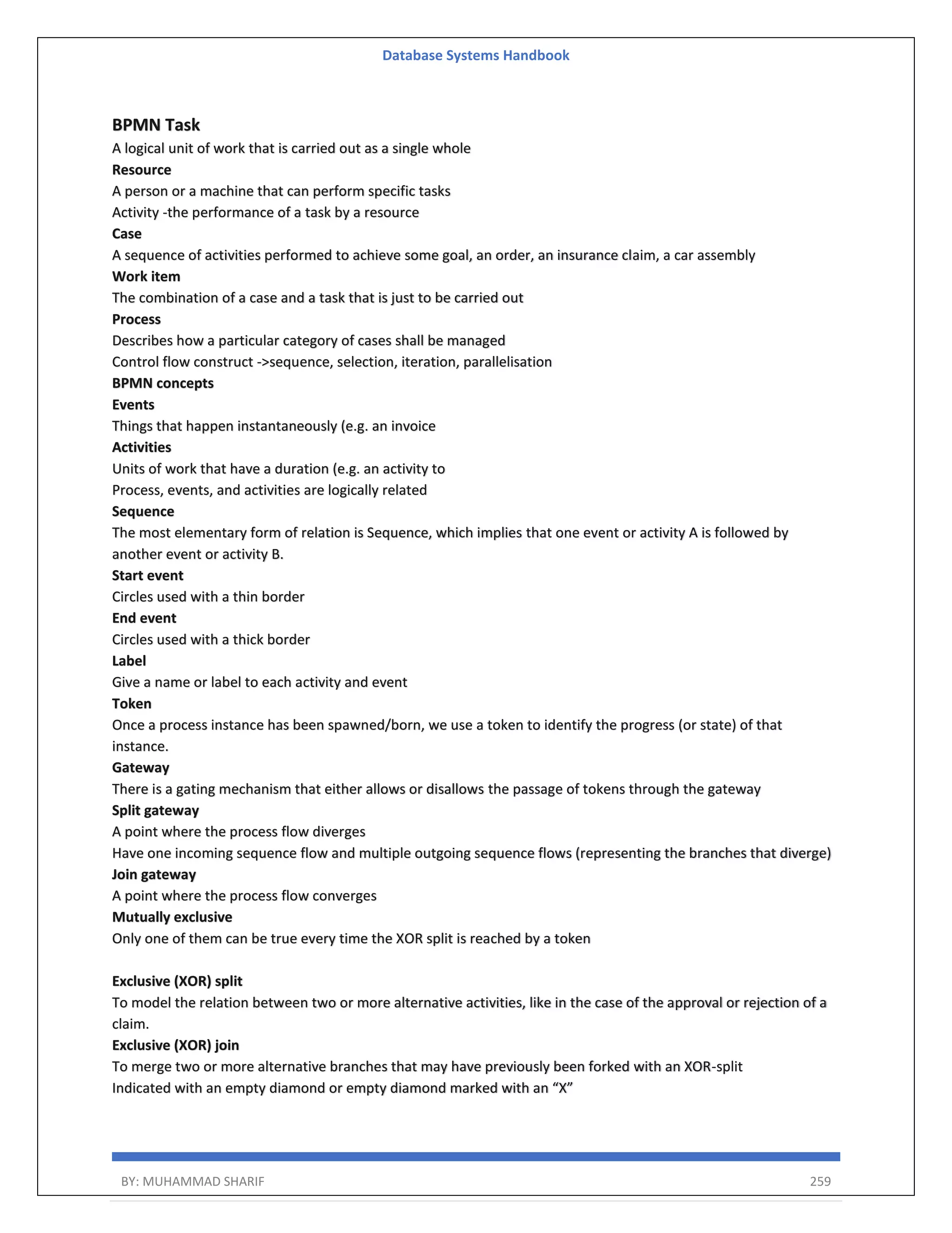 Database Systems Handbook BY: MUHAMMAD SHARIF 259 BPMN Task A logical unit of work that is carried out as a single whole Resource A person or a machine that can perform specific tasks Activity -the performance of a task by a resource Case A sequence of activities performed to achieve some goal, an order, an insurance claim, a car assembly Work item The combination of a case and a task that is just to be carried out Process Describes how a particular category of cases shall be managed Control flow construct ->sequence, selection, iteration, parallelisation BPMN concepts Events Things that happen instantaneously (e.g. an invoice Activities Units of work that have a duration (e.g. an activity to Process, events, and activities are logically related Sequence The most elementary form of relation is Sequence, which implies that one event or activity A is followed by another event or activity B. Start event Circles used with a thin border End event Circles used with a thick border Label Give a name or label to each activity and event Token Once a process instance has been spawned/born, we use a token to identify the progress (or state) of that instance. Gateway There is a gating mechanism that either allows or disallows the passage of tokens through the gateway Split gateway A point where the process flow diverges Have one incoming sequence flow and multiple outgoing sequence flows (representing the branches that diverge) Join gateway A point where the process flow converges Mutually exclusive Only one of them can be true every time the XOR split is reached by a token Exclusive (XOR) split To model the relation between two or more alternative activities, like in the case of the approval or rejection of a claim. Exclusive (XOR) join To merge two or more alternative branches that may have previously been forked with an XOR-split Indicated with an empty diamond or empty diamond marked with an “X” 