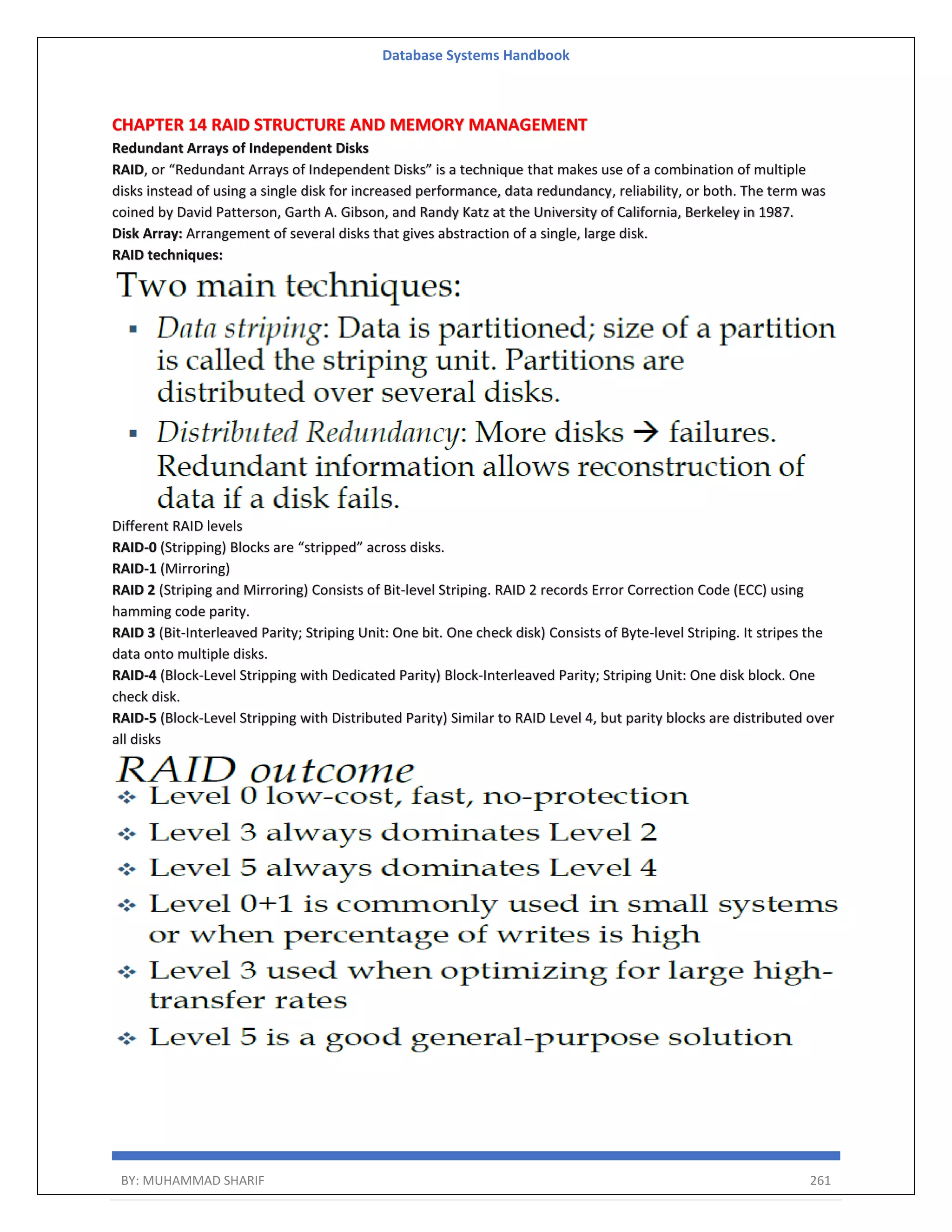 Database Systems Handbook BY: MUHAMMAD SHARIF 261 CHAPTER 14 RAID STRUCTURE AND MEMORY MANAGEMENT Redundant Arrays of Independent Disks RAID, or “Redundant Arrays of Independent Disks” is a technique that makes use of a combination of multiple disks instead of using a single disk for increased performance, data redundancy, reliability, or both. The term was coined by David Patterson, Garth A. Gibson, and Randy Katz at the University of California, Berkeley in 1987. Disk Array: Arrangement of several disks that gives abstraction of a single, large disk. RAID techniques: Different RAID levels RAID-0 (Stripping) Blocks are “stripped” across disks. RAID-1 (Mirroring) RAID 2 (Striping and Mirroring) Consists of Bit-level Striping. RAID 2 records Error Correction Code (ECC) using hamming code parity. RAID 3 (Bit-Interleaved Parity; Striping Unit: One bit. One check disk) Consists of Byte-level Striping. It stripes the data onto multiple disks. RAID-4 (Block-Level Stripping with Dedicated Parity) Block-Interleaved Parity; Striping Unit: One disk block. One check disk. RAID-5 (Block-Level Stripping with Distributed Parity) Similar to RAID Level 4, but parity blocks are distributed over all disks 