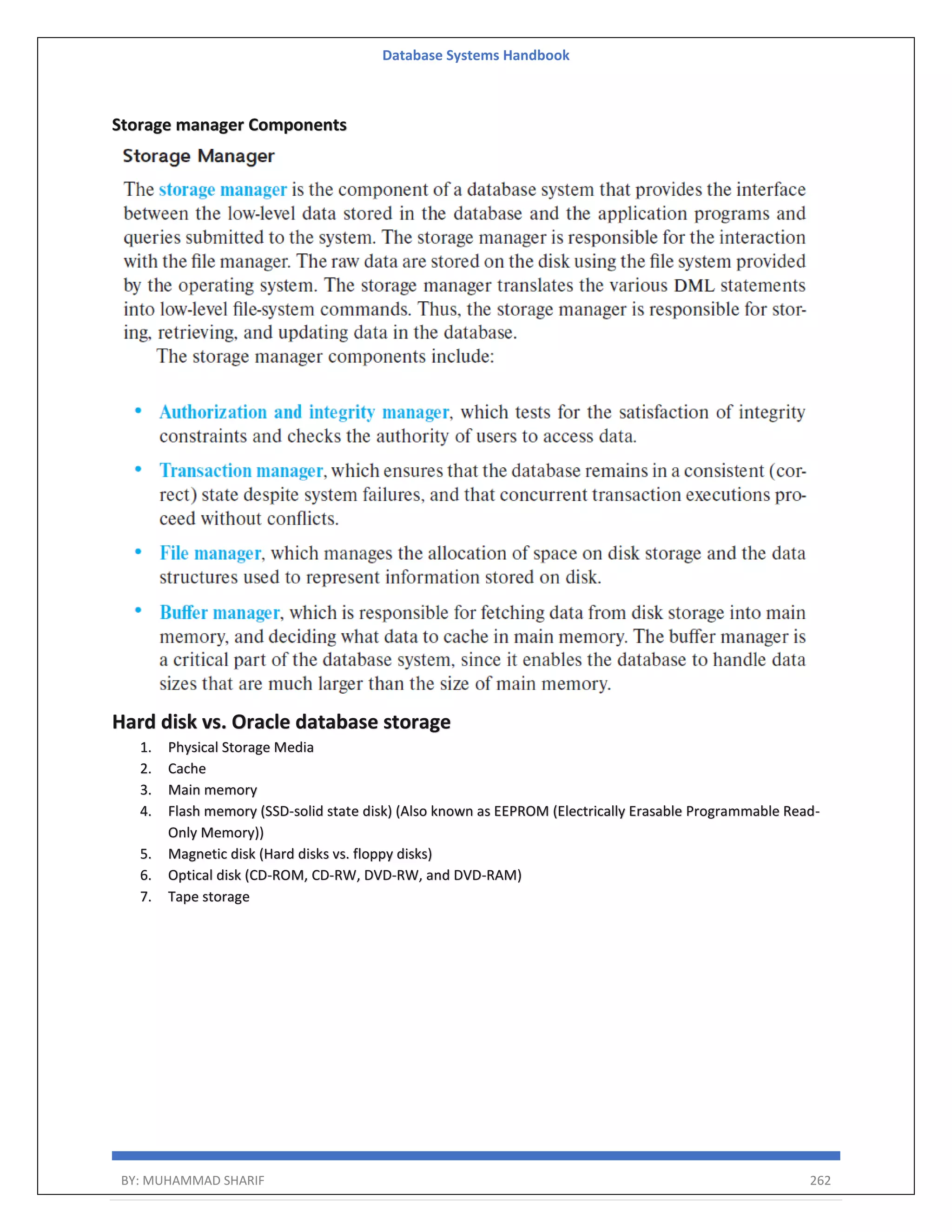 Database Systems Handbook BY: MUHAMMAD SHARIF 262 Storage manager Components Hard disk vs. Oracle database storage 1. Physical Storage Media 2. Cache 3. Main memory 4. Flash memory (SSD-solid state disk) (Also known as EEPROM (Electrically Erasable Programmable Read- Only Memory)) 5. Magnetic disk (Hard disks vs. floppy disks) 6. Optical disk (CD-ROM, CD-RW, DVD-RW, and DVD-RAM) 7. Tape storage 